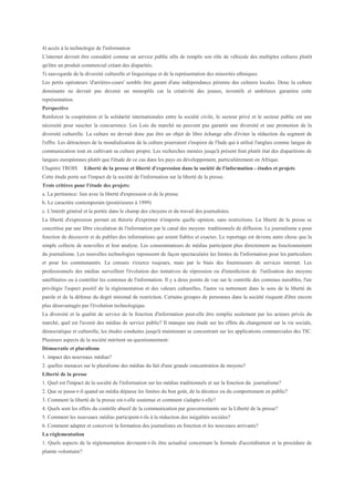 4) accès à la technologie de l'information
L'internet devrait être considéré comme un service public afin de remplir son rôle de véhicule des multiples cultures plutôt
qu'être un produit commercial créant des disparités.
5) sauvegarde de la diversité culturelle et linguistique et de la représentation des minorités ethniques
Les petits opérateurs 'd'arrières-cours' semble être garant d'une indépendance pérenne des cultures locales. Donc la culture
dominante ne devrait pas devenir un monopôle car la créativité des jeunes, inventifs et ambitieux garantira cette
représentation.
Perspective
Renforcer la coopération et la solidarité internationales entre la société civile, le secteur privé et le secteur public est une
nécessité pour susciter la concurrence. Les Lois du marché ne peuvent pas garantir une diversité et une promotion de la
diversité culturelle. La culture ne devrait donc pas être un objet de libre échange afin d'éviter la réduction du segment de
l'offre. Les détracteurs de la mondialisation de la culture pourraient s'inspirer de l'Inde qui à utilisé l'anglais comme langue de
communication tout en cultivant sa culture propre. Les recherches menées jusqu'à présent font plutôt état des disparitions de
langues européennes plutôt que l'étude de ce cas dans les pays en développement, particulièrement en Afrique.
Chapitre TROIS        Liberté de la presse et liberté d'expression dans la société de l'information - études et projets
Cette étude porte sur l'impact de la société de l'information sur la liberté de la presse.
Trois critères pour l'étude des projets:
a. La pertinence: lien avec la liberté d'expression et de la presse
b. Le caractère contemporain (postérieures à 1999)
c. L'intérêt général et la portée dans le champ des citoyens et du travail des journalistes.
La liberté d'expression permet en théorie d'exprimer n'importe quelle opinion, sans restrictions. La liberté de la presse se
concrétise par une libre circulation de l'information par le canal des moyens traditionnels de diffusion. Le journalisme a pour
fonction de découvrir et de publier des informations qui soient fiables et exactes. Le reportage est devenu autre chose que la
simple collecte de nouvelles et leur analyse. Les consommateurs de médias participent plus directement au fonctionnement
du journalisme. Les nouvelles technologies repoussent de façon spectaculaire les limites de l'information pour les particuliers
et pour les communautés. La censure s'exerce toujours, mais par le biais des fournisseurs de services internet. Les
professionnels des médias surveillent l'évolution des tentatives de répression ou d'interdiction de l'utilisation des moyens
satellitaires ou à contrôler les contenus de l'information. Il y a deux points de vue sur le contrôle des contenus nuisibles, l'un
privilégie l'aspect positif de la règlementation et des valeurs culturelles, l'autre va nettement dans le sens de la liberté de
parole et de la défense du degré minimal de restriction. Certains groupes de personnes dans la société risquent d'être encore
plus désavantagés par l'évolution technologique.
La diversité et la qualité de service de la fonction d'information peut-elle être remplie seulement par les acteurs privés du
marché, quel est l'avenir des médias de service public? Il manque une étude sur les effets du changement sur la vie sociale,
démocratique et culturelle, les études conduites jusqu'à maintenant se concentrant sur les applications commerciales des TIC.
Plusieurs aspects de la société méritent un questionnement:
Démocratie et pluralisme
1. impact des nouveaux médias?
2. quelles menaces sur le pluralisme des médias du fait d'une grande concentration de moyens?
Liberté de la presse
1. Quel est l'impact de la société de l'information sur les médias traditionnels et sur la fonction du journalisme?
2. Que se passe-t-il quand un média dépasse les limites du bon goût, de la décence ou du comportement en public?
3. Comment la liberté de la presse est-t-elle soutenue et comment s'adapte-t-elle?
4. Quels sont les effets du contrôle abusif de la communication par gouvernements sur la Liberté de la presse?
5. Comment les nouveaux médias participent-t-ils à la réduction des inégalités sociales?
6. Comment adapter et concevoir la formation des journalistes en fonction et les nouveaux arrivants?
La règlementation
1. Quels aspects de la règlementation devraient-t-ils être actualisé concernant la formule d'accréditation et la procédure de
plainte volontaire?
 