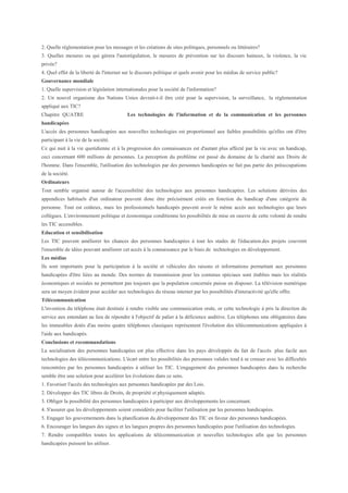 2. Quelle règlementation pour les messages et les créations de sites politiques, personnels ou littéraires?
3. Quelles mesures ou qui gèrera l'autorégulation, le mesures de prévention sur les discours haineux, la violence, la vie
privée?
4. Quel effet de la liberté de l'internet sur le discours politique et quels avenir pour les médias de service public?
Gouvernance mondiale
1. Quelle supervision et législation internationales pour la société de l'information?
2. Un nouvel organisme des Nations Unies devrait-t-il être créé pour la supervision, la surveillance, la réglementation
appliqué aux TIC?
Chapitre QUATRE                           Les technologies de l'information et de la communication et les personnes
handicapées
L'accès des personnes handicapées aux nouvelles technologies est proportionnel aux faibles possibilités qu'elles ont d'être
participant à la vie de la société.
Ce qui nuit à la vie quotidienne et à la progression des connaissances est d'autant plus affecté par la vie avec un handicap,
ceci concernant 600 millions de personnes. La perception du problème est passé du domaine de la charité aux Droits de
l'homme. Dans l'ensemble, l'utilisation des technologies par des personnes handicapées ne fait pas partie des préoccupations
de la société.
Ordinateurs
Tout semble organisé autour de l'accessibilité des technologies aux personnes handicapées. Les solutions dérivées des
appendices habituels d'un ordinateur peuvent donc être précisément créés en fonction du handicap d'une catégorie de
personne. Tout est coûteux, mais les professionnels handicapés peuvent avoir le même accès aux technologies que leurs
collègues. L'environnement politique et économique conditionne les possibilités de mise en oeuvre de cette volonté de rendre
les TIC accessibles.
Education et sensibilisation
Les TIC peuvent améliorer les chances des personnes handicapées à tout les stades de l'éducation.des projets couvrent
l'ensemble de idées pouvant améliorer cet accès à la connaissance par le biais de technologies en développement.
Les médias
Ils sont importants pour la participation à la société et véhicules des raisons et informations permettant aux personnes
handicapées d'être liées au monde. Des normes de transmission pour les contenus spéciaux sont établies mais les réalités
économiques et sociales ne permettent pas toujours que la population concernée puisse en disposer. La télévision numérique
sera un moyen évident pour accéder aux technologies du réseau internet par les possibilités d'interactivité qu'elle offre.
Télécommunication
L'invention du téléphone était destinée à rendre visible une communication orale, or cette technologie à pris la direction du
service aux entendant au lieu de répondre à l'objectif de palier à la déficience auditive. Les téléphones sms obligatoires dans
les immeubles dotés d'au moins quatre téléphones classiques représentent l'évolution des télécommunications appliquées à
l'aide aux handicapés.
Conclusions et recommandations
La socialisation des personnes handicapées est plus effective dans les pays développés du fait de l'accès plus facile aux
technologies des télécommunications. L'écart entre les possibilités des personnes valides tend à se creuser avec les difficultés
rencontrées par les personnes handicapées à utiliser les TIC. L'engagement des personnes handicapées dans la recherche
semble être une solution pour accélérer les évolutions dans ce sens.
1. Favoriser l'accès des technologies aux personnes handicapées par des Lois.
2. Développer des TIC libres de Droits, de propriété et physiquement adaptés.
3. Obliger la possibilité des personnes handicapées à participer aux développements les concernant.
4. S'assurer que les développements soient considérés pour faciliter l'utilisation par les personnes handicapées.
5. Engager les gouvernements dans la planification du développement des TIC en faveur des personnes handicapées.
6. Encourager les langues des signes et les langues propres des personnes handicapées pour l'utilisation des technologies.
7. Rendre compatibles toutes les applications de télécommunication et nouvelles technologies afin que les personnes
handicapées puissent les utiliser.
 