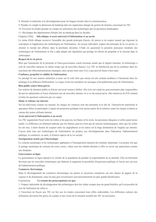 8. Stimuler la recherche et le développement pour les langues locales dans la communication.
9. Prendre en compte la dimension du handicap dans les organismes chargés de gestion de données concernant les TIC.
10. Favoriser les études prenant en compte les utilisations des technologies par les personnes handicapées.
11. Développer des départements d'études liés au handicap dans les facultés.
Chapitre CINQ        Info éthique et accès universel à l'information et au savoir
Le terme d'info éthique recouvre l'ensemble des grands principes d'accès, de justice et de respect mutuel qui régissent la
conception et l'application des technologies de l'information. Au niveau individuel, respect des principes de la vie privée va
orienter le monde des affaires dans la prochaine décennie. L'Inde est quasiment la première puissance mondiale des
technologies de l'information et elle a déjà adopté une législation qui protège les Droits de propriété et la sécurité dans le
cyberespace.
Respect de la vie privée
Bien que l'autonomie de la personne et l'auto-gouvernance soient reconnue autant que la dignité humaine, la technologie a
créé de nouvelles menaces en même temps que de nouvelles chances. Les TIC ne bénéficient pas de la confiance dans les
structures des télécommunications asiatiques, alors qu'aux états unis il n'y a que peut de doute à leur sujet.
Confiance, propriété et validité de l'information
Le prestige lié aux sources autorisées à cours sur le web, bien que réseau est une certaine tendance à l'anonymat dans les
échanges et la diffusion d'information. Le risque existe de considérer les messages à but publicitaire pour de l'information.
Bien public contre biens privés
Les notions de domaine public et d'accès universel restent à définir. Des Lois ont rendu les gouvernements plus responsables
devant les administrés et l'essor d'internet crée de nouvelles attentes vis à vis du secteur privé. Des initiatives de l'UE tendent
à traiter les questions soulevées par ces sujets.
Haine et violence sur internet
Sur les télévisions comme sur internet, les images de violences sont très présentes et le fait de l'interactivité transforme le
spectateur d'hier en participant. L'aspect de protection juridique n'est qu'une partie de la solution contre les risques évidents et
connus des jeunes utilisant internet.
Accès universel à l'information et au savoir
Les TIC augmentent l'écart entre les riches et les pauvres, les blancs et les noirs, les personnes éduquées et celles ayant moins
étudié. La différence est tellement radicale que les milieux pauvres n'ont pas de moyens technologiques, alors que les riches
les ont tous. L'autre facteur de coupure entre les anglophones et les autres est la large domination de l'anglais sur internet.
L'accès pour tous aux technologies de l'information est propice aux développements dans l'éducation, l'administration
publique, le commerce, la santé, et d'autres aspects de la vie sociale.
Enseignement assisté par l'électronique
Le contenu numériques et les technologies appliquées à l'enseignement donnent des résultats surprenant. Les projets tels que
le partage numérique de contenus de cours, textes, vidéos sont des réalités destinés à offrir ce savoir aux particuliers comme
aux étudiants.
Gouvernance en ligne
La gouvernance en ligne répond à la volonté de la population de prendre la responsabilité de sa destinée. Elle est fortement
favorisée par les nouvelles technologies qui fédèrent et augmente la possibilité d'expression publique et l'accès aux services
de l'administration publique.
Commerce électronique
Dans le développement du commerce électronique, les petites et moyennes entreprises ont une chance de gagner de la
vigueur et du dynamisme, mais les plus gros investisseurs sont prioritairement les plus grands bénéficiaires.
Conclusions           Le résumé des préoccupations est que:
1. l'impact indésirable du développement des technologies doit être réduit compte tenu du grand bénéfice qu'il est possible de
tirer de l'utilisation de celles-ci.
2. l'ouverture de l'accès aux TIC est liés aux les études concernant leurs effets indésirables. Les différentes cultures des
utilisateurs devraient être prises en compte et une vision de la situation actuelle des TIC est nécessaire.
 