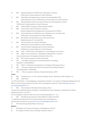 24.          2005,    Réunions thématiques de l'UNESCO pour le SMI, rapport et conclusion
                      UNESCO pour le sommet mondial sur la société l'information
25.          2005,    Partnerships in Development practice: Evidence from multi-stakeholder ICT4D
                      Partner ship practice in Africa, UNESCO pour le sommet mondial sur la société l'information
26.          2005     Measuring linguistic diversity on the internet, Mesurer la diversité linguistique sur internet,
              UNESCO pour le sommet mondial sur la société l'information
27.          2005,    Initiative BABEL: les langues sur internet, Plaquette UNESCO
28.          2004,    Contenu créatif: soutien à la créativité et l'innovation
                      Brochure du département du développement de la communication de l'UNESCO
29.          2004,    Social transformation in an information society: rethinking access to you and the world
                      UNESCO pour le sommet mondial sur la société l'information
30.          2004,    Role and place of the information society in Africa and arab states
                      Marakech declaration 22 24 november 2004
31.          2003,    Etat de la recherche sur la société de l'information
                      UNESCO pour le sommet mondial sur la société l'information
32.          2003,    Diversité culturelle et linguistique dans la société de l'information
                      UNESCO pour le sommet mondial sur la société l'information
33.          2002,    OCDE, « L'IDE des pays en développement: un vecteur d'échanges et de croissance »
34.          1998,    Bhalla A.S (sous la direction de), « Mondialisation, Marginalisation et croissance »,
              Centre de recherche pour le développement international, Ottawa, 219 p
35.          1995,    ONU, Annuaire statistique du commerce international
36.          1995,    « Convergence and Divergence in the Internationalisation of Technology »
              FREEMAN.C et HAGEDOORN.J.
37.          1994,    OMAN , « Globalisation and regionalisation: the Challenge for Developing Countries »
38.          1992,    « The impact on Employment and Income of Structural and Technological Changes in
              the Clothing Industry », SPINANGER
39.          1990,     « The new competition: Institutions of Industrial Restructuring », BEST
Articles :
40.          2006,    Cachaldora Carlos, « Les TIC à l'aide des scientifiques du Sud », Ministère des Affaires Etrangères, 9 p.
41.          2006,    André Mvesso.
«Les TIC dans l'éducation : un enjeu pédagogique, une dynamique de formation : le cas du projet sur l'intégration pédagogique des tic de
l'IIRCA et de l'école normale supérieure de Yaoundé». TICE et développement, Numéro 02, 9 octobre 2006, http://www.revue-
tice.info/document.php?id=679. 5 p.
42.          2006,    Tonyé Emmanuel, Vidémé Bossou Olivier, Bergossi Olivier,
« Promotion de l'enseignement supérieur scientifique et technologique dans les pays francophones et amélioration des conditions
d'intégration des élèves via les TICE ».
TICE et développement, Numéro 02, http://www.revue-tice.info/document.php?id=717. 12 p.
43.          2006,    SILVEIRA Sergio Amadeu DA et Benoît SIBAUD et Frédéric COUCHET,
« Le partenariat entre Microsoft et l'Unesco risque d'assujettir les pays en développement »,
tribune du journal Libération du 5 janvier. http://www.tic.ird.fr/article.php?id_article=42, 2 p.
44.          1996, The International Herald Tribune, 29 mai (revue)
Rapports :
45.          2004, Rapport sur le Commerce électronique et le Développement, CNUCED
46.          1993, Rapport de l'OCDE, Science, Technologie et Industries, numéro 13
 