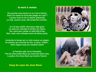 la mort à venise Où pouviez-vous mourir si ce n'est à Venise, Dans l'air épais et lourd des plages du Lido ? L'amour avec la vie s'y éteint, glissando, La ville, comme vous, très lentement s'enlise.  Je n'ai pas oublié votre peau déjà grise, La main qui retardait le tomber du rideau, Sur votre joue vieillie un petit filet d'eau Noir, mais vous refusiez encor de lâcher prise. J'entends le temps qui va, lent comme un adagio, Un prénom qui s'envole au loin, si doux, Tadzio... Votre regard noyé qui voudrait retenir A l'horizon pâli, tel un Donatello, Fait de mille éclats bleus qui chavirent dans l'eau, La grâce d'un bras blanc qui montre l'avenir. Coup de cœur de Jean René 