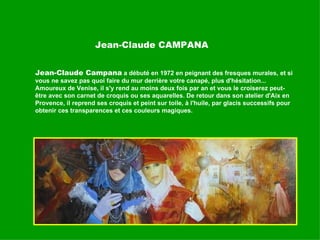 Jean-Claude CAMPANA Jean-Claude Campana  a débuté en 1972 en peignant des fresques murales, et si vous ne savez pas quoi faire du mur derrière votre canapé, plus d'hésitation...  Amoureux de Venise, il s'y rend au moins deux fois par an et vous le croiserez peut-être avec son carnet de croquis ou ses aquarelles. De retour dans son atelier d'Aix en Provence, il reprend ses croquis et peint sur toile, à l'huile, par glacis successifs pour obtenir ces transparences et ces couleurs magiques. 