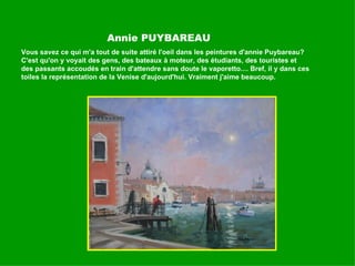 Annie PUYBAREAU Vous savez ce qui m'a tout de suite attiré l'oeil dans les peintures d'annie Puybareau? C'est qu'on y voyait des gens, des bateaux à moteur, des étudiants, des touristes et des passants accoudés en train d'attendre sans doute le vaporetto.... Bref, il y dans ces toiles la représentation de la Venise d'aujourd'hui. Vraiment j'aime beaucoup. 