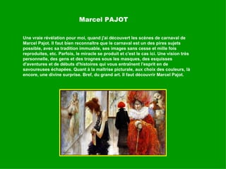 Marcel PAJOT Une vraie révélation pour moi, quand j'ai découvert les scènes de carnaval de Marcel Pajot. Il faut bien reconnaître que le carnaval est un des pires sujets possible, avec sa tradition immuable, ses images sans cesse et mille fois reproduites, etc. Parfois, le miracle se produit et c'est le cas ici. Une vision très personnelle, des gens et des trognes sous les masques, des esquisses d'aventures et de débuts d'histoires qui vous entraînent l'esprit en de savoureuses échapées. Quant à la maîtrise picturale, aux choix des couleurs, là encore, une divine surprise. Bref, du grand art. Il faut découvrir Marcel Pajot.  