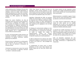    Les sites de streaming musical 
  Observatoire de la musique / octobre 2009                                                                                                                                          10 

L’offre actuelle permet à l’utilisateur d’écouter de la        L’offre  d’une  dizaine  de  millions  de  titres  est           Les  avatars  récents  de  sites  importants  comme 
musique en streaming de manière déportalisée, sur              abondante.  Certains  services  proposent  un  vaste             Facebook, sur le ciblage comportemental indiquent 
ordinateur  comme  sur  mobile,  selon  le  business           choix d’écoute, quel que soit le genre musical, bien             bien les limites admises par ces jeunes générations 
model historiquement lié  à chacun des terminaux :             que le classique ou le jazz soient moins représentés             voire communautés.  
la  gratuité  presque  généralisée  sur  les  postes  fixes    que les genres plus populaires (pop, rock, electro…).             
s’oppose  aux  offres  payantes  des  téléphones                                                                                Malheureusement, la rentabilité se jugera à l’aune, 
portables.                                                     Cependant,  l’exhaustivité  de  l’offre,  qui  participe         encore  une  fois,  d’une  structuration  de  ce  secteur 
                                                               d’effets  de  communication,  n’est  pas  le  paradigme          qui aboutira à une forme de concentration.  
Malgré  leur  succès  d’audience,  les  sites  de              de  l’économie  de  la  diffusion  numérique,  au‐delà             
streaming, comme tout service musical aujourd’hui,             des  effets  de  niches,  car  l’offre,  potentiellement         A  ce  stade,  l’étude  de  l’Observatoire  n’offre  pas 
n’arrivent  pas  à  compenser  leurs  charges.  Si  la         commerciale, est hyper concentrée. Les millions de               encore  de  vision  précise  sur  les  modèles 
filière  musicale  s’est  adaptée  à  ce  nouveau  mode        titres  apportés  par  les  agrégateurs  sont  de  faible        publicitaires  mis  en  place  car  les  bannières  sont 
de  consommation  en  négociant  directement  les              rentabilité.                                                     souvent  le  fait  de  partenariats,  d’échanges  ou  tout 
droits  de  diffusion  avec  les  services  de  streaming,                                                                      simplement d’éditions éditoriales propres.  
leur  développement  est  encore  bridé  par  les  coûts       En  l’absence  de  communication  publique  sur  leur             
de licence et demain par les frais occasionnés par la          chiffre  d’affaires,  Il  est  encore  trop  tôt  pour  tirer 
bande  passante  d’où  le  repositionnement  en                                                                                 La  maturité  d’un  modèle  économique  assis  sur  la 
                                                               des  enseignements  sur  l’économie  du  streaming :             publicité  se  fera  dans  le  temps  dès  lors  que  le 
termes d’offres de services associés.                          en  cause  la  rapidité  des  usages,  le                        retour d’investissements espéré sera avéré pour les 
                                                               repositionnement            d’offres      de       services,     donneurs  d’ordres.  Faut‐il  rappeler  que  le  marché 
En  outre,  les  fonctionnalités  sociales  prennent  une      l’émiettement  d’un  tissu  commercial  au  regard               des radios FM s’est stabilisé au bout de 10 ans. 
importance  considérable  :  partage  de  la  musique,         d’impératifs imposés par le marché publicitaire. 
                                                                                                                                 
constitution  de  playlists  communes,  contenus                
générés par les utilisateurs.                                                                                                   Enfin,  cet  échantillon  comprenant  des  sites 
                                                               En effet le vieillissement des audiences des médias              francophones et étrangers, il faudrait tenir compte 
                                                               traditionnels implique un ressourcement en termes                des  usages  commerciaux  et  réglementaires  de 
D’autres services se spécialisent ou se démarquent,            de  cible  sur  les  15/35  ans :  cible  privilégiée  des       chaque pays. 
comme  Jamendo,  axé  sur  la  musique  « libre »  ou          annonceurs.  
                                                                                                                                 
Jiwa  et  iLike,  qui  favorisent  la  découverte  de                                                                            
nouveaux artistes.                                             La  problématique  de  liaison  entre  le  marché                 
                                                               publicitaire  et  cette  classe  d’âge  dépendra  des             
L’internaute se retrouve ainsi au cœur d’un marché             facultés  offertes  par  les  sites  pour  vendre  cette          
à  la  fois  concurrentiel  et  segmenté,  favorisant          audience.                                                         
– en théorie – la diversité musicale.                                                                                            
 