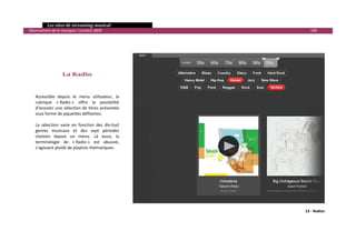   Les sites de streaming musical 
  Observatoire de la musique / octobre 2009                              100 

 
 
 

 

                       La Radio 
         

         
        Accessible  depuis  le  menu  utilisateur,  la 
        rubrique  « Radio »  offre  la  possibilité 
        d’écouter une sélection de titres présentée 
        sous forme de jaquettes défilantes.  
         
        La  sélection  varie  en  fonction  des  dix‐huit 
        genres  musicaux  et  des  sept  périodes 
        choisies  depuis  un  menu.  Là  aussi,  la 
        terminologie  de  « Radio »  est  abusive, 
        s’agissant plutôt de playlists thématiques. 
         
     




                                                                       13 ‐ Radios



                                                                                      

 
 