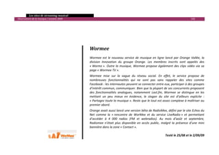   Les sites de streaming musical 
  Observatoire de la musique / octobre 2009                                                                                        102 

 
                                                    
                                                    
                                                    
                                                   Wormee 
                                                    
                                                   Wormee  est  le  nouveau  service  de  musique  en  ligne  lancé  par  Orange  Vallée,  la 
                                                   division  Innovation  du  groupe  Orange.  Les  membres  inscrits  sont  appelés  des 
                                                   « Wormz ».  Outre  la  musique,  Wormee  propose  également  des  clips  vidéo  via  sa 
                                                   page « Wormee TV ». 
                                                   Wormee  mise  sur  la  vague  du  réseau  social.  En  effet,  le  service  propose  de 
                                                   nombreuses  fonctionnalités  qui  ne  sont  pas  sans  rappeler  des  sites  comme 
                                                   Facebook : les internautes peuvent se connecter entre eux, participer à des groupes 
                                                   d’intérêt commun, communiquer. Bien que la plupart de ses concurrents proposent 
                                                   des  fonctionnalités  analogues,  notamment  Last.fm,  Wormee  se  distingue  en  les 
                                                   mettant  un  peu  mieux  en  évidence,  le  slogan  du  site  est  d’ailleurs  explicite  : 
                                                   « Partagez toute la musique ». Reste que le tout est assez complexe à maîtriser au 
                                                   premier abord. 
                                                   Orange avait aussi lancé une version bêta de RadioMee, défini par le site Echos du 
                                                   Net  comme  la  « rencontre  de  WorMee  et  du  service  LiveRadio »  et  permettant 
                                                   d’accéder  à  4  000  radios  (FM  et  webradios).  Au  mois  d’août  et  septembre, 
                                                   Radiomee  n’était  plus  disponible  en  accès  public,  malgré  la  présence  d’une  mini 
                                                   bannière dans la zone « Contact ». 
                                                    
                                                                                                              Testé le 25/08 et le 2/09/09

                                                                                                                                               

 
 