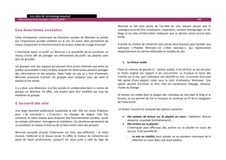   Les sites de streaming musical 
  Observatoire de la musique / octobre 2009                                                                                                                             106 

                                                                                              Wormee  et  fait  ainsi  partie  de  l’en‐tête  du  site,  laissant  penser  que  le 
Les fonctions sociales                                                                        catalogue pourrait être conséquent. Cependant, certains témoignages sur les 
                                                                                              blogs  et  les  sites  d’information  indiquent  que  ce  dernier  serait  encore  bien 
Cette  introduction  concernant  les  fonctions  sociales  de  Wormee  se  justifie           limité.  
par  l’importance  qu’elles  revêtent  sur  le  site.  En  outre,  elles  permettent  de       
mieux comprendre le fonctionnement du lecteur audio de la page d’accueil.                     A droite du moteur de recherche sont placés deux boutons pour accéder aux 
                                                                                              rubriques  « Planète  Wormee » et  « Mon  wormee »,  qui  représentent 
L’internaute ayant un profil sur Wormee a la possibilité de se constituer un                  respectivement les parties éditoriales et sociales du site.  
réseau  d’amis  afin  de  partager  ses  informations  de  profil,  ses  playlists  ainsi      
que ses groupes.                                                                               
                                                                                                   1. Le lecteur audio 
Les groupes sont des espaces qui peuvent être privés (réservés aux amis) ou                         
publics (accessibles à tous) et dans lesquels les internautes peuvent partager                Placé en colonne de gauche (2 ‐ Lecteur audio), il est vertical, ce qui est pour 
des  informations  et  des  playlists.  Dans  l’aide  du  site  et  à  titre  d’exemple,      le  moins  original  par  rapport  à  ses  concurrents.  La  musique  se  lance  dès 
Wormee  préconise  d’utiliser  les  groupes  pour  préparer  avec  ses  amis  la              l’entrée sur le site, que l’utilisateur soit identifié ou non. Le premier titre joué 
playlist d’une soirée.                                                                        fait  partie  d’une  playlist  créée  sous  le  nom  d’utilisateur  Wormeez.  Une 
                                                                                              option  permet  d’acheter  le  titre  chez  les  partenaires  Alapage,  Amazon, 
Il y a donc une dimension à la fois sociale et collaborative dans la notion de                iTunes ou Orange.  
groupe  sur  Wormee.  En  effet,  une  playlist  peut  être  modifiée  par  tous  les          
membres du groupe.                                                                            Le lecteur est visible dans la plupart des rubriques du site (sauf le blog et le 
                                                                                              forum), ce qui permet de lire la musique en continue au fil de la navigation 
                                                                                              de l’internaute. 
L’accueil du site 
                                                                                               
Une  large  bannière  publicitaire  surplombe  le  site.  Elle  est  suivie  d’options         Le lecteur musical est composé des options suivantes : 
pour  « Se  connecter »,  « S’inscrire »  ou  changer  de  langue.  Une  fois                  
connecté, le menu évolue pour proposer des fonctionnalités sociales : accès                        • Des  options  de  lecture  sur  la  playlist  en  cours :  répétition,  lecture 
au compte utilisateur, messagerie et invitations. Ces dernières permettent de                           aléatoire, crossfade (enchaînement) ... 
se constituer un réseau d’amis ou de se faire inviter dans des groupes.                            • Des actions sur la playlist :  
                                                                                                        L’internaute  peut  effectuer  des  actions  sur  la  playlist  en  cours  de 
Wormee  accueille  ensuite  l’internaute  sur  trois  axes différents  :  le  choix                     lecture. Il est possible de : 
musical,  l’éditorial  et  le  réseau  social.  En  effet,  le  moteur  de  recherche  est             ‐   La voir en totalité, pour ajouter un ou plusieurs morceaux de la 
placé  de  façon  proéminente,  puisqu’il  est  situé  juste  à  côté  du  logo  de                        sélection en cours dans une autre playlist, 

                                                                                                                                                                                      

 
 