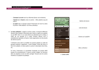   Les sites de streaming musical 
  Observatoire de la musique / octobre 2009                                                                                      107 

         
         
         
        ‐    L’envoyer à un ami inscrit sur Wormee (lancer une invitation), 
        ‐    L’ajouter en « Favoris »  dans la section  « Mes playlists coup de 
             coeur»,                                                                                               Options de lecture 

        ‐    La copier dans un groupe auquel l’internaute est inscrit ou dans 
             la section « Mes playlists » du menu utilisateur. 
 
                                                                                                                  Liste de lecture 
 
         
    •   Le menu utilisateur :  intégré au lecteur audio, il comporte différents 
        dossiers dans lesquels l’internaute peut insérer ou gérer ses playlists 
        ou ses MP3. Ainsi, il a un accès direct aux sélections qu’il a créées, à 
        celles  de  ses  groupes  et  à  celles  d’autres  Wormz  qu’il  a                                       Actions sur la playlist 
        préalablement ajoutées en favoris. Cette organisation est très proche 
        de celle de Last.fm. 
     
        L’utilisateur peut créer ou modifier ses propres playlists ou celles de 
        groupes  auxquels  il  appartient :  il  peut  changer  l’ordre  des  titres,  le 
        titre de la playlist, le statut public ou privé, la description des titres, 
        etc.                                                                                                     Menu utilisateur
         
        En  outre,  l’internaute  a  la  possibilité  d’uploader  ses  propres  MP3 
        (jusque  20  simultanément).  Il  pourra  ensuite  intégrer  ces  derniers 
        dans  ses  playlists  et  ainsi  en  faire  partager  l’écoute  avec  les  autres    2 ‐ Lecteur audio
        membres si la playlist est publique.  
 




                                                                                                                                             

 
 