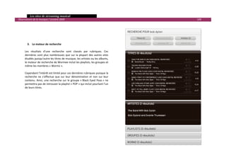   Les sites de streaming musical 
  Observatoire de la musique / octobre 2009                                                   109 

 
 
 
 
 
          3. Le moteur de recherche 
               
        Les  résultats  d’une  recherche  sont  classés  par  rubriques.  Ces 
        dernières  sont  plus  nombreuses  que  sur  la  plupart  des  autres  sites 
        étudiés puisqu’outre les titres de musique, les artistes ou les albums, 
        le moteur de recherche de Wormee inclut les playlists, les groupes et 
        même les membres « Wormz ». 
         
        Cependant l’intérêt est limité pour ces dernières rubriques puisque la 
        recherche  ne  s’effectue  que  sur  leur  dénomination  et  non  sur  leur 
        contenu.  Ainsi,  une  recherche  sur  le  groupe  « Black  Eyed  Peas »  ne 
        permettra pas de retrouver la playlist « POP » qui inclut pourtant l’un 
        de leurs titres. 
 




                                                                                                      

 
 