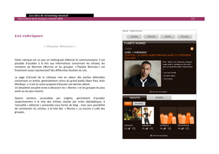   Les sites de streaming musical 
  Observatoire de la musique / octobre 2009                                                       111 

 
 
 
Les rubriques 
 
 
                            « Planète Wormee » 
 

 
Cette rubrique est un peu un melting‐pot éditorial et communautaire. Il est 
possible  d’accéder  à  la  fois  aux  informations  concernant  les  artistes,  les 
membres  de  Wormee  (Wormz)  et  les  groupes.  « Planète  Wormee »  est 
finalement assez représentatif des différentes facettes du site. 
 
La  page  d’accueil  de  la  rubrique  met  en  valeur  des  parties  éditoriales 
concernant un artiste, généralement connu du grand public (Sean Paul, Artic 
Monkeys…). Il est en outre proposé d’écouter son dernier album. 
Un deuxième encadré invite à découvrir les « Wormz » et les groupes les plus 
actifs ou les plus récents.  
 
Quatre  sections,  accessibles  par  onglets,  permettent  d’accéder 
respectivement  à  la  liste  des  artistes  classée  par  ordre  alphabétique,  à 
l’actualité  « éditorial »  présentée  sous  forme  de  blog  ‐  mais  sans  possibilité 
de  commenter  les  articles,  à  la  liste  des   « Wormz »,  ou  encore  à  celle  des 
groupes.  
 
 
 
 
 



                                                                                                          

 
 