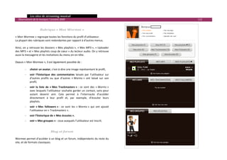   Les sites de streaming musical 
  Observatoire de la musique / octobre 2009                                                         112 

                                                                                           
                      Rubrique « Mon Wormee » 
 
« Mon Wormee » regroupe toutes les fonctions du profil d’utilisateur. 
La plupart des rubriques sont redondantes par rapport à d’autres menus.  
 
Ainsi,  on  y  retrouve  les  dossiers  « Mes playlists »,  « Mes  MP3 »,  « Uploader 
des MP3 » et « Mes playlists coup de cœur » du lecteur audio. On y retrouve 
aussi la messagerie et les invitations du menu en en‐tête.  
 
Depuis « Mon Wormee », il est également possible de : 
 
         ‐ choisir un avatar, c'est‐à‐dire une image représentant le profil,  
        ‐    voir  l’historique  des  commentaires  laissés  par  l’utilisateur  sur 
             d’autres  profils  ou  que  d’autres  « Wormz »  ont  laissé  sur  son 
             profil, 
        ‐    voir  la  liste  de  « Mes  Trackmasterz » :  ce  sont  des  « Wormz » 
             avec  lesquels  l’utilisateur  souhaite  garder  un  contact,  sans  pour 
             autant  devenir  ami.  Cela  permet  à  l’internaute  d’accéder 
             directement  à  leur  profil  et,  par  exemple,  d’écouter  leurs 
             playlists. 
        ‐    voir  « Mes  followers » :  ce  sont  les  « Wormz »  qui  ont  ajouté 
             l’utilisateur en « Trackmasterz ». 
        ‐    voir l’historique de « Mes écoutes ». 
        ‐    voir « Mes groupes » : ceux auxquels l’utilisateur est inscrit. 
 
 
                               Blog et forum 
 
Wormee permet d’accéder à un blog et un forum, indépendants du reste du 
site, et de formats classiques. 
                                                                                                            

 
 