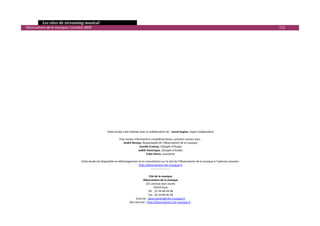   Les sites de streaming musical 
  Observatoire de la musique / octobre 2009                                                                                                                                113 

 
 
 
 
 
 
 
 
 
 
 
 
 
 
 
 
 
 
 
                                                          Cette étude a été réalisée avec la collaboration de : Lionel Kaplan, Expert indépendant 
                                                                                                          
                                                                    Pour toutes informations complémentaires, prendre contact avec : 
                                                                        André Nicolas, Responsable de l’Observatoire de la musique 
                                                                                     Camille Ermisse, Chargée d’études 
                                                                                    Judith Véronique, Chargée d’études 
                                                                                           Erika Véron, assistante 
                                                                                                          
                                     Cette étude est disponible en téléchargement et en consultation sur le site de l’Observatoire de la musique à l’adresse suivante : 
                                                                                    http://observatoire.cite‐musique.fr
                                                                                               ‐‐‐‐‐‐‐‐‐‐‐‐‐‐‐‐‐‐‐‐‐ 
                                                                                                          
                                                                                              Cité de la musique 
                                                                                        Observatoire de la musique 
                                                                                           221 avenue Jean‐Jaurès 
                                                                                                  75019 Paris 
                                                                                             Tél. : 01 44 84 44 98 
                                                                                             Fax : 01 44 84 46 58 
                                                                                  Courriel : observatoire@cite‐musique.fr
                                                                            Site internet : http://observatoire.cite‐musique.fr
                                                                                                                                                                                   

 
 