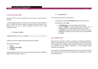   Les sites de streaming musical 
  Observatoire de la musique / octobre 2009                                                                                                                     15 

                                                                                          
                                                                                          
L’accueil du site                                                                                2. Le corps du site 
                                                                                          
L’en‐tête  inclut  le  menu  principal  ainsi  qu’un  lecteur  musical  accolé  et       Le corps du site est divisé en 2 sous‐parties. 
simplifié.                                                                                
                                                                                             ‐ Premièrement, l’imposante bannière proposant six call‐to‐action. 
Le pied‐de‐page propose tout d’abord une série de deux à quatre bannières,                   ‐   Deuxièmement, les « tops » : 
puis  un  encadré  noir  dont  le  contenu  est  séparé  en  quatre  colonnes.  On  y 
                                                                                                   o   « Top Webradios » avec une sélection de trois items. 
trouve  le  plan  du  site,  le  contact,  différents  mots  clefs  et  la  charte 
                                                                                                   o   « Top  10  playlists »,  chaque  playlist  étant  illustrée  par  sa 
d’utilisation du site. 
                                                                                                       jaquette, son titre, un résumé des artistes et son créateur. 
 
                                                                                                   o    « Top Charts » des dix plus grands succès de 4 pays : la France, 
 
                                                                                                       la Belgique, le Royaume‐Uni et les Etats‐Unis. Ils sont présentés 
        1. Le lecteur musical 
                                                                                                       par onglets. 
              
                                                                                          
                                                                                          
                                                                                         La recherche 
                                                                                          
Le lecteur musical de la page d’accueil a des options basiques.                          Placé  de  façon  centrale  et  visible,  le  moteur  de  recherche  symbolise  la 
                                                                                         richesse du catalogue de Deezer. Il permet d’effectuer une recherche précise 
On retiendra les boutons :                                                               de titre d’album ou de single, de nom d’artiste ou simplement une recherche 
      Lecture,                                                                           sur  l’ensemble  de  ces  critères.  Bizarrement,  il  n’est  proposé  aucune 
      avance et recul rapide,                                                            recherche sur les playlists. 
      répétition.                                                                         
                                                                                         La recherche est une fonctionnalité majeure du site, par sa position centrale 
Il permet également de lire les morceaux de manière aléatoire, d’afficher la             mais aussi par le soin qui a été mis pour présenter les résultats, qui n’est pas 
playlist et enfin de régler le volume.                                                   sans rappeler iTunes. 
                                                                                          
                                                                                          
                                                                                          
                                                                                          
 
                                                                                                                                                                            

 
 