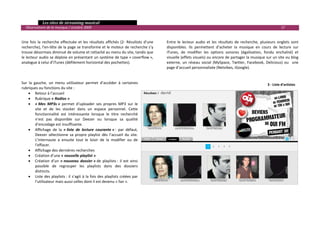   Les sites de streaming musical 
  Observatoire de la musique / octobre 2009                                                                                                                            17 

                                                                                             
Une  fois  la  recherche  effectuée  et  les  résultats  affichés  (2‐  Résultats  d’une    Entre  le  lecteur  audio  et  les  résultats  de  recherche,  plusieurs  onglets  sont 
recherche), l’en‐tête de la page se transforme et le moteur de recherche s’y                disponibles.  Ils  permettent  d’acheter  la  musique  en  cours  de  lecture  sur 
trouve désormais diminué de volume et rattaché au menu du site, tandis que                  iTunes,  de  modifier  les  options  sonores  (égalisation,  fondu  enchaîné)  et 
le lecteur audio se déploie en présentant un système de type « coverflow »,                 visuelle (effets visuels) ou encore de partager la musique sur un site ou blog 
analogue à celui d’iTunes (défilement horizontal des pochettes).                            externe,  un  réseau  social  (MySpace,  Twitter,  Facebook,  Delicious)  ou    une 
                                                                                            page d’accueil personnalisée (Netvibes, iGoogle). 
                                                                                             
                                                                                             
Sur  la  gauche,  un  menu  utilisateur  permet  d’accéder  à  certaines                                                                                      3 ‐ Liste d'artistes
rubriques ou fonctions du site : 
     • Retour à l’accueil 
     • Rubrique « Radios » 
     • « Mes  MP3s »  permet  d’uploader  ses  propres  MP3  sur  le 
          site  et  de  les  stocker  dans  un  espace  personnel.  Cette 
          fonctionnalité  est  intéressante  lorsque  le  titre  recherché 
          n’est  pas  disponible  sur  Deezer  ou  lorsque  sa  qualité 
          d’encodage est insuffisante. 
     • Affichage  de  la  « liste  de  lecture  courante » :  par  défaut, 
          Deezer  sélectionne  sa  propre  playlist  dès  l’accueil  du  site. 
          L’internaute  a  ensuite  tout  le  loisir  de  la  modifier  ou  de 
          l’effacer. 
     • Affichage des dernières recherches 
     • Création d’une « nouvelle playlist » 
     • Création  d’un  « nouveau  dossier » de  playlists :  il  est  ainsi 
          possible  de  regrouper  les  playlists  dans  des  dossiers 
          distincts. 
     • Liste  des  playlists :  il  s’agit  à  la  fois  des  playlists  créées  par 
          l’utilisateur mais aussi celles dont il est devenu « fan ». 
                                                                                             
                                                                                             
                                                                                             
 
                                                                                                                                                                                      

 
 