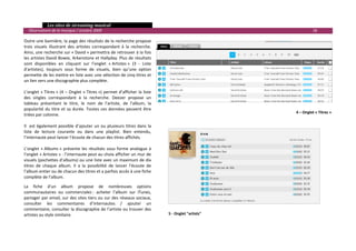   Les sites de streaming musical 
  Observatoire de la musique / octobre 2009                                                                               18 

Outre une bannière, la page des résultats de la recherche propose 
trois  visuels  illustrant  des  artistes  correspondant  à  la  recherche. 
Ainsi, une recherche sur « David » permettra de retrouver à la fois 
les artistes David Bowie, Arkenstone et Hallyday. Plus de résultats 
sont  disponibles  en  cliquant  sur  l’onglet  « Artistes »  (3  ‐  Liste 
d'artistes),  toujours  sous  forme  de  visuels,  bien  qu’une  option 
permette de les mettre en liste avec une sélection de cinq titres et 
un lien vers une discographie plus complète. 
 
L’onglet  « Titres »  (4  –  Onglet  « Titres »)  permet  d’afficher  la  liste 
des  singles  correspondant  à  la  recherche.  Deezer  propose  un 
tableau  présentant  le  titre,  le  nom  de  l’artiste,  de  l’album,  la 
popularité  du  titre  et  sa  durée.  Toutes  ces  données  peuvent  être 
                                                                                                                 4 – Onglet « Titres »
triées par colonne.  
 
Il    est  également  possible  d’ajouter  un  ou  plusieurs  titres  dans  la 
liste  de  lecture  courante  ou  dans  une  playlist.  Bien  entendu, 
l’internaute peut lancer l’écoute de chacun des titres affichés. 
 
L’onglet  « Albums »  présente  les  résultats  sous  forme  analogue  à 
l’onglet « Artistes » : l’internaute peut au choix afficher un mur de 
visuels (pochettes d’albums) ou une liste avec un maximum de dix 
titres  de  chaque  album.  Il  a  la  possibilité  de  lancer  l’écoute  de 
l’album entier ou de chacun des titres et a parfois accès à une fiche 
complète de l’album.  

La  fiche  d’un  album  propose  de  nombreuses  options 
communautaires  ou  commerciales :  acheter  l’album  sur  iTunes, 
partager par  email, sur des sites tiers ou sur des réseaux sociaux, 
consulter  les  commentaires  d’internautes  /  ajouter  un 
commentaire, consulter la discographie de l’artiste ou trouver des 
artistes au style similaire.                                                       5 ‐ Onglet "artists" 



                                                                                                                                          

 
 