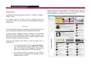   Les sites de streaming musical 
  Observatoire de la musique / octobre 2009                                                                                                                           19 

                                                                                           Après  une  ligne  de  trois  autres  bannières,  l’internaute  se  voit  proposer  les 
Rubriques                                                                                  « Dernières sorties », le « Top 5 artistes », et le « Top 5 playlists » présentés 
                                                                                           de façon analogue au « Top 5 titres » mais sans lien iTunes. 
Les différentes rubriques présentées au menu sont : « Musique », « Mobile »,                
« Blog », « Aide ».                                                                         
                                                                                            
Sur  l’extrême  droite  de  la  barre  de  menu,  l’internaute  pourra  soit                
s’inscrire/se connecter à sa session Deezer et il pourra également changer la               
langue du site.                                                                             
                                                                                            
                                                                                            
                                     Musique                                                
                                                                                            
L’en‐tête comportant le moteur de recherche et le lecteur audio, ainsi que le               
menu contextuel sont identiques à ceux des résultats d’une recherche.                       
                                                                                            
La  partie  centrale  (6  ‐  Rubrique  « Musique »)  propose  un  menu  horizontal          
permettant  de  filtrer  l’affichage  de  la  page  sur  six  genres  musicaux :  pop,      
rock,  urbain,  electro  &  Dance,  RnB  &  Soul.  Un  onglet  « Général »  permet          
d’afficher l’ensemble de la sélection, sans filtre. 




                                                                                                 6 ‐ Rubrique "Musique" 
 
S’ensuivent  trois  bannières  pour  mettre  en  avant  des  artistes,  puis,  en 
premier niveau : 
 




                                                                                                            
              o  Sur la  colonne de gauche, 2 blocs « coup de cœur Deezer » 
                  avec  la  présentation  de  l’artiste,  le  nombre  de  ses  « Deezer 
                  Fans »  et  un  résumé  de  sa  bibliographie.  L’internaute  est 
                  invité à en savoir plus via le bouton « Voir fiche artiste ». 
                   
              o Sur  la  colonne  de  droite  on  retrouve  un  « Top  5  titres », 
                  chaque  titre  étant  accompagné  d’une  illustration  et  d’une 
                  possibilité d’achat sur iTunes. 
                   
                                                                                                                                                                                   

 
 