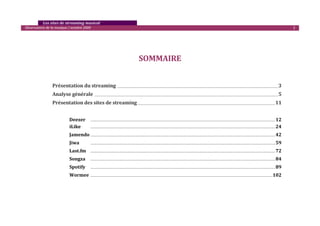    Les sites de streaming musical 
  Observatoire de la musique / octobre 2009                                                                                                                                                                                                                                                                                                                                         2 

                                                                                                                                                                                                                                                                                                                                                                                          
                                                                                                                                                                                                                                                                                                                                                                                          
                                                                                                                                                                                                                                                                                                                                                                                          
                                                                                                                                             SOMMAIRE 
 

 

                   Présentation du streaming                                                              _________________________________________________________________________________________________________________________________________________________                                                                                                            3 
                   Analyse générale  _______________________________________________________________________________________________________________________________________________________________________________ 5 
                   Présentation des sites de streaming ___________________________________________________________________________________________________________________________________ 11 

                                                                                                                                                                                                                                                                                                                                                                                          
                                 Deezer                        ............................................................................................................................................................................................................................................................................................................ 12 
                                 iLike                         ............................................................................................................................................................................................................................................................................................................ 24 

                                 Jamendo ............................................................................................................................................................................................................................................................................................................ 42 
                                 Jiwa                          ............................................................................................................................................................................................................................................................................................................   59 
                                 Last.fm                       ............................................................................................................................................................................................................................................................................................................   72 
                                 Songza                        ............................................................................................................................................................................................................................................................................................................   84 
                                 Spotify                       ............................................................................................................................................................................................................................................................................................................   89 
                                 Wormee  ....................................................................................................................................................................................................................................................................................................... 102 
                                  
                                  
                                  
 