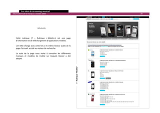   Les sites de streaming musical 
  Observatoire de la musique / octobre 2009                                                                   20 

 
 
 

                                 Mobile 
 

 
      Cette  rubrique  (7  –  Rubrique  « Mobile »)  est  une  page 
      d’information et de téléchargement d’applications mobiles. 
       
      L’en‐tête change avec cette fois‐ci le même lecteur audio de la 
      page d’accueil, accolé au moteur de recherche. 
       
      La  suite  de  la  page  nous  invite  à  consulter  les  différentes 
      marques  et  modèles  de  mobile  sur  lesquels  Deezer  a  été 
      adapté.  




                                                                               7 ‐ Rubrique "Mobile" 




                                                                                                                     

 
 
