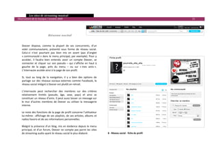   Les sites de streaming musical 
  Observatoire de la musique / octobre 2009                                                                                 21 

 
 
 
                               Réseau social 
 
 
      Deezer  dispose,  comme  la  plupart  de  ses  concurrents,  d’un 
      volet  communautaire,  présenté  sous  forme  de  réseau  social. 
      Celui‐ci  n’est  pourtant  pas  bien  mis  en  avant  (pas  d’onglet 
      « communauté »  dans  le  menu  principal,  par  exemple).  Pour  y 
      accéder,  il  faudra  bien  entendu  avoir  un  compte  Deezer,  se 
      connecter  et  cliquer  sur  son  pseudo  –  qui  s’affiche  en  haut  à 
      gauche  de  la  page,  près  du  menu  –  ou  sur  « mes  amis ».  
      L’internaute accède ainsi à la page de son profil. 
       
      Si,  tout  au  long  de  la  navigation,  il  y  a  bien  des  options  de 
      partage  sur  des  réseaux  sociaux  externes  comme  Facebook,  le 
      réseau social intégré à Deezer est plutôt en retrait. 
       
      L’internaute  peut  rechercher  des  membres  sur  des  critères 
      relativement  limités  (pseudo,  âge,  sexe,  pays)  et  ainsi  se 
      constituer un réseau d’amis. Il peut aussi laisser un message sur 
      le  mur  d’autres  membres  de  Deezer  ou  utiliser  la  messagerie 
      interne. 
       
      Le reste des fonctions de la page de profil concerne l’utilisateur 
      lui‐même :  affichage  de  ses  playlists,  de  ses  artistes, albums  et 
      radios favoris et de ses informations personnelles. 
       
      Malgré la présence d’un blog, mis en évidence depuis le menu 
      principal,  et  d’un  forum,  Deezer  ne  compte  pas  parmi  les  sites 
      de streaming audio ayant le réseau social le plus élaboré.                    8 ‐ Réseau social ‐ fiche du profil 
 
                                                                                                                                   

 
 