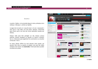   Les sites de streaming musical 
  Observatoire de la musique / octobre 2009                                              22 

 
 
 
 
 
                                    Radios 
 
 
      La partie « Radios » est accessible depuis le menu utilisateur de la 
      rubrique « Musique », comme sur Spotify.  
       
      La page met en avant un « coup de cœur » et une « nouveauté » 
      ainsi  qu’un  « Top  radio »  de  cinq  items.  Dessous,  l’internaute 
      peut  choisir  parmi  une  liste  des  trente  webradios  classées  par 
      thèmes. 
       
      Chaque  radio  peut  être  partagée  sur  des  réseaux  sociaux 
      externes  comme  Facebook  ou  ajoutée  en  favoris  (« Devenir 
      fan »).  L’internaute  peut  également  les  commenter  ou  consulter 
      la liste des « Fans ».  
       
      En  outre,  Deezer  affiche  les  trois  derniers  titres  passés,  qui 
      peuvent  être  relus  ou  ajoutés  en  playlist,  ainsi  que  des  radios 
      similaires. Pour lancer une smartradio, l’internaute devra accéder 
      à la fiche d’un artiste. 
 
 
 
 



                                                                                          9 ‐ Radios 


                                                                                                    

 
 