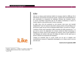   Les sites de streaming musical 
  Observatoire de la musique / octobre 2009                                                                                                                       24 

                                                                                                    
                                                                                                    
                                                                                                    
                                                                             iLike 
                                                                             ILike  est  un  réseau  social  américain  dédié  à  la  musique,  fondé  en  2006  par  Ali  et 
                                                                             Hadi Partovi. Son principe est proche de Last.fm : proposer des recommandations et 
                                                                             des  smartradios  en  comparant  les  habitudes  d’écoute  des  membres  inscrits.  
                                                                             Le  service  revendique  aujourd’hui  plus  de  50  millions  d’utilisateurs  à  travers  le 
                                                                             monde, répartis un peu partout dans l’univers numérique.  
                                                                             En  effet,  iLike,  c’est  non  seulement  un  site  Internet,  mais  aussi,  une  myriade 
                                                                             d’applications13 que l’on retrouve dans divers réseaux sociaux, tels que Bebo ou sur 
                                                                             des lecteurs audio, tels qu’iTunes et Windows Media Player, ou encore sur l’iPhone. 
                                                                             L’audience d’iLike serait cependant à 80% constituée du trafic provenant de  14, ce 
                                                                             qui  rend  le  service  très  dépendant  de  la  bonne  volonté  de  Mark  Zuckerberg,  le 
                                                                             dirigeant  du  réseau  social  le  plus  populaire  du  moment.  Cela  n’a  pas  empêché  le 
                                                                             rival  MySpace  de  racheter  iLike  pour  20  millions  de  dollars  cet  été,  après  que  ce 
                                                                             dernier a décliné une proposition de Facebook15. 
                                                                             L’impact  de  Facebook  dans  le  succès  d’iLike  est  tel  que  ce  chapitre  sera 
                                                                             essentiellement consacré à l’application développée sur le réseau social et non au 
                                                                             site iLike.com. 
                                                                                                                                       Testé les 8 et 9 septembre 2009 
 


                                                            
13
    Appelées « applications », « widgets » ou « plug‐ins » selon les cas. 
14
    « MySpace déclare sa flamme à iLike », 01Net, 20 août 2009.  
15
    Source : BBC 
                                                                                                                                                                             

 
 