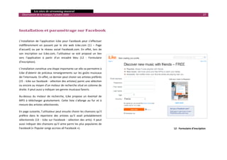   Les sites de streaming musical 
  Observatoire de la musique / octobre 2009                                                                              27 

                                                                                      
                                                                                     
Installation et paramétrage sur Facebook 
                                                                                     

L’installation  de  l’application  iLike  pour  Facebook  peut  s’effectuer          
indifféremment  en  passant  par  le  site  web  iLike.com  (11  –  Page 
d’accueil)  ou  par  le  réseau  social  Facebook.com.  En  effet,  lors  de 
son  inscription  sur  iLike.com,  l’utilisateur  se  voit  proposé  un  lien 
vers  l’application  à  partir  d’un  encadré  bleu  (12  ‐  Formulaire 
d'inscription). 

L’installation constitue une étape importante car elle va permettre à 
iLike  d’obtenir  de  précieux  renseignements  sur  les  goûts  musicaux 
de l’internaute. En effet, ce dernier peut choisir ses artistes préférés  
(15 ‐ iLike sur facebook ‐ sélection des artistes) parmi une sélection 
ou encore au moyen d’un moteur de recherche situé en colonne de 
droite. Il peut aussi y indiquer ses genres musicaux favoris.  

Au‐dessus  du  moteur  de  recherche,  iLike  propose  un  éventail  de 
MP3  à  télécharger  gratuitement.  Cette  liste  s’allonge  au  fur  et  à 
mesure des artistes sélectionnés. 

En page suivante, l’utilisateur peut ensuite choisir les chansons qu’il 
préfère  dans  le  répertoire  des  artistes  qu’il  avait  préalablement 
sélectionnés  (13  ‐  iLike  sur  Facebook  ‐  sélection  des  artis).  Il  peut 
aussi indiquer des chansons qu’il aime parmi les plus populaires de 
Facebook (« Popular songs accross all Facebook »).                                             12 ‐ Formulaire d'inscription


                                                                                                                                

 
 