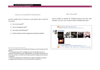   Les sites de streaming musical 
  Observatoire de la musique / octobre 2009                                                                                                                                   29 

                                                                                               
 
                                                                                               
                       iLike sur le profil de l’utilisateur                                                                 Mur du profil 
                                                                                               

Une  fois  installé,  iLike  va  s’immiscer  un  peu  partout  dans  le  profil  de           iLike  va  notifier  les  activités  de  l’utilisateur  (lecture  d’un  titre,  ajout 
l’internaute :                                                                                d’artistes…) sur son « mur » et ainsi en aviser l’ensemble de ses amis. 

                                                                                               
       •      Sur le mur du profil16 
                                                                                               
       •      Sous le message de statut17 

       •      Sur la barre de notifications18 

       •      Et bien entendu, parmi les applications Facebook installées 

 

 

 

 
                                                            
16
    Le mur du profil annonce les activités de l’utilisateur au fur et à mesure qu’il les 
effectue. 
17
    Le message de statut est un message très court, de type SMS, que l’on va 
envoyer à l’ensemble de ses amis. Habituellement, on y indique l’activité que l’on 
est en train de faire. Il s’affiche à la fois dans le profil et en page d’accueil, section 
« actualités ». 
18
    La barre de notifications est l’équivalent d’un tableau d’affichage, annonçant 
ou rappelant des événements en cours (anniversaires, invitations…) 
                                                                                                                                                                                     

 
 
