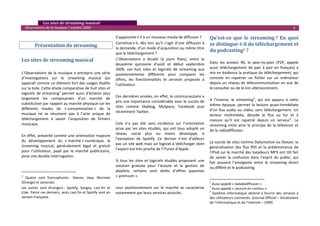    Les sites de streaming musical 
  Observatoire de la musique / octobre 2009                                                                                                                                                        3 

                                                                  S’apparente‐t‐il à un nouveau media de diffusion ?                Qu’est­ce  que  le  streaming ?  En  quoi 
         Présentation du streaming 
                                                                  Constitue‐t‐il,  dès  lors  qu’il  s’agit  d’une  diffusion  à    se distingue­t­il du téléchargement et 
                                                                  la demande, d’un mode d’acquisition au même titre 
                                                                                                                                    du podcasting2 ? 
                                                                  que le téléchargement ?  
                                                                                                                                     
Les sites de streaming musical                                    L’Observatoire  a  étudié  (à  jours  fixes),  entre  la 
                                                                                                                                    Dans  les  années  90,  le  peer‐to‐peer  (P2P,  appelé 
                                                                  deuxième  quinzaine  d’août  et  début  septembre 
                                                                                                                                    aussi  téléchargement  de  pair  à  pair  en  français)  a 
                                                                  2009,  ces  huit  sites  et  logiciels  de  streaming  aux 
L’Observatoire  de  la  musique  a  entrepris  une  série         positionnements  différents  pour  comparer  les                  mis en évidence la pratique du téléchargement, qui 
d’investigations  sur  le  streaming  musical  qui                offres,  les  fonctionnalités  et  services  proposés  à          consiste  en  rapatrier  un  fichier  sur  un  ordinateur 
apparaît comme un élément fort des usages établis                 l’utilisateur.                                                    depuis  un  réseau  de  télécommunication  en  vue  de 
sur la toile. Cette étude comparative de huit sites et                                                                              le consulter ou de le lire ultérieurement. 
                                                                   
logiciels  de  streaming1  permet  aussi  d’éclairer  plus                                                                           
                                                                  Ces dernières années, en effet, le communautaire a 
largement  les  composantes  d’un  marché  de                                                                                       A  l’inverse,  le  streaming3,  qui  est  apparu  à  cette 
                                                                  pris une importance considérable avec le succès de 
substitution par rapport au marché physique car les                                                                                 même  époque,  permet  la  lecture  quasi‐immédiate 
                                                                  sites  comme  Skyblog,  MySpace,  Facebook  puis 
différents  modes  de  « consommation »  de  la                                                                                     d’un  flux  audio  ou  vidéo,  sans  téléchargement.  Un 
musique  ne  se  résument  pas  à  l’acte  unique  de             récemment Twitter.  
                                                                                                                                    lecteur  multimédia,  décode  le  flux  au  fur  et  à 
téléchargement  à  savoir  l’acquisition  de  fichiers             
                                                                                                                                    mesure  qu’il  est  rapatrié  depuis  un  serveur4.  Le 
musicaux.                                                         Cela  n’a  pas  été  sans  incidence  sur  l’orientation          streaming  imite  ainsi  le  principe  de  la  télévision  et 
                                                                  prise  par  les  sites  étudiés,  qui  ont  tous  adopté  un      de la radiodiffusion. 
                                                                  réseau  social  plus  ou  moins  développé,  à 
En effet, présenté comme une orientation majeure                                                                                     
                                                                  l’exception  de  Spotify.  Ce  dernier  n’est  d’ailleurs 
du  développement  du  « marché » numérique,  le                                                                                    Le succès de sites comme Dailymotion ou Deezer, la 
                                                                  pas un site web mais un logiciel à télécharger dont 
streaming  musical,  généralement  légal  et  gratuit                                                                               généralisation  des  flux  RSS  et  la  prédominance  de 
pour  l’utilisateur,  payé  par  le  marché  publicitaire,        l’aspect est très proche de l’iTunes d’Apple.  
                                                                                                                                    l’iPod sur le marché des baladeurs MP3 ont tôt fait 
pose une double interrogation.                                     
                                                                                                                                    de  semer  la  confusion  dans  l’esprit  du  public,  qui 
                                                                  Si  tous  les  sites  et  logiciels  étudiés  proposent  une      fait  souvent  l’amalgame  entre  le  streaming  direct 
                                                                  solution  gratuite  pour  l’écoute  et  la  gestion  de           ou différé et le podcasting.  
                                                                  playlists,  certains  sont  dotés  d’offres  payantes 
1
   Quatre  sont  francophones :  Deezer,  Jiwa,  Wormee           « premium ». 
                                                                                                                                                                                                
(Orange) et Jamendo.                                                                                                                2
                                                                                                                                       Aussi appelé « baladodiffusion » 
Les  autres  sont  étrangers :  Spotify,  Songza,  Last.fm  et    Leur  positionnement  sur  le  marché  se  caractérise            3
                                                                                                                                       Aussi appelé « Lecture en continu » 
iLike. Parmi ces derniers, seuls Last.fm et Spotify sont en                                                                         4
                                                                  notamment par leurs services associés.                                Système  informatique  destiné  à  fournir  des  services  à 
version Française.                                                                                                                  des utilisateurs connectés. (Journal Officiel – Vocabulaire 
                                                                                                                                    de l’informatique et de l’internet – 1999)
 