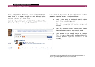   Les sites de streaming musical 
  Observatoire de la musique / octobre 2009                                                                                                                               31 

                                                                                   

                                                                                   

Quelque soit l’onglet actif, des boutons « select » précèdent les titres ou       Outre les habituels « Commenter » et « J’aime »19 que propose Facebook, 
vidéos trouvés, ce qui permet d’en choisir un – et un seul – pour ensuite         iLike ajoute au message de statut d’autres fonctionnalités :  
le partager en cliquant sur le bouton idoine.  
                                                                                                •       « Reply » :  pour  laisser  un  commentaire  dans  le  « Music 
L’action de partager un titre, testé sur le titre « I’m Yours » de Jason Mraz,                          board » (le mur musical, voir plus loin)  
donne le résultat suivant sur la page profil de l’utilisateur : 
                                                                                                •       « Share this » : pour partager (voir la section « Partager de la 
                                                                                                        musique ») 

                                                                                                •       « I’m  a  fan » :  permet  d’ajouter  la  chanson  dans  la  liste  des 
                                                                                                        titres préférés et d’accéder à la page dédiée à l’artiste 
 
                                                                                                •       « Share  music »,  qui  n’est  pas  très  explicite  par  rapport  à 
 
                                                                                                        « Share this », permet d’accéder à la page d’accueil d’iLike (et 
                                                                                                        sans  doute  d’installer  l’application  pour  ceux  qui  ne  l’ont 
                                                                                                        encore fait). 
 

 

 

 

 

                                                                                                                                              
                                                                                  19
                                                                                     « Commenter » permet de laisser un commentaire relatif au statut d’un ami. 
                                                                                  « J’aime » permet de signifier que l’on approuve ce statut.  
                                                                                                                                                                                 

 
 