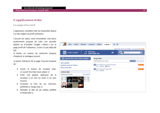   Les sites de streaming musical 
  Observatoire de la musique / octobre 2009                                     33 

                                                                       

L’application iLike                                                

La page d’accueil 
 
L’application complète iLike est disponible depuis 
l’un des onglets du profil utilisateur. 

L’accueil  est  sobre,  voire  minimaliste.  Une  barre 
proéminente  propose  de  créer  une  nouvelle 
playlist  ou  d’installer  l’onglet  « Music »  sur  la 
page profil de l’utilisateur, si cela n’a pas déjà été 
fait.  
A  droite,  un  moteur  de  recherche  propose 
d’explorer le catalogue musical. 

La  partie  inférieure  de  la  page  d’accueil  propose 
de : 

    •   Lancer  le  lecteur  de  musique  iLike  
        (« Launch the iLike music player ») 
    •   Créer  une  playlist,  dédicacer  de  la 
        musique  à  un  ami  ou  jouer  à  un  quiz 
        musical 
    •   Consulter  la  liste  de  ses  chansons 
        préférées (« Songs iLike ») 
    •   Consulter  la  liste  de  ses  artistes  préférés  
        (« Artists iLike ») 

                                                                                       

 
 