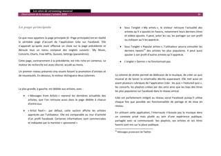  Les sites de streaming musical 
  Observatoire de la musique / octobre 2009                                                                                                                             36 

                                                                                       

La page principale                                                                           •   Sous  l’onglet  « My  artists »,  le  visiteur  retrouve  l’actualité  des 
                                                                                                 artistes qu’il a ajoutés en favoris, notamment leurs derniers titres 
                                                                                                 et vidéos ajoutés. Il peut, selon les cas, les partager sur son profil 
Ce que nous appelons la page principale (6 –Page principale) est en réalité 
                                                                                                 ou indiquer qu’il les apprécie. 
la  véritable  page  d’accueil  de  l’application  iLike  sur  Facebook.  Elle 
n’apparaît  qu’après  avoir  effectué  un  choix  sur  la  page  précédente  et              •   Sous  l’onglet  « Popular  artists »,  l’utilisateur  pourra  consulter  les 
déroule  tout  un  menu  composé  des  onglets  suivants :  My  Music,                           derniers  tweets22  des  artistes  les  plus  populaires.  Il  peut  aussi 
Concerts, Charts, Free MP3s, Quizzes, Settings (paramètres).                                     ajouter à son profil d’autres artistes qu’il apprécie. 

Cette page, contrairement à la précédente, est très riche en contenus. Le                    •   L’onglet « Genres » ne fonctionnait pas. 
moteur de recherche est assez discret, accolé au menu. 
                                                                                       
Un premier niveau présente cinq visuels faisant la promotion d’artistes et 
de nouveautés. En‐dessous, le visiteur distinguera deux colonnes.                     La colonne de droite permet de dédicacer de la musique, de créer un quiz 
                                                                                      musical  et  de  lancer  la  smartradio  décrite  auparavant.  Elle  met  aussi  en 
                                                                                      avant plusieurs rubriques de l’application iLike : les quiz « Featured quiz », 
                                                                                      les concerts, les playlists créées par des amis ainsi que les tops des titres 
La plus grande, à gauche, est dédiée aux artistes, avec : 
                                                                                      les plus populaires sur Facebook dans le réseau amical. 
    •   « Messages  from  Artists »  reprend  les  dernières  actualités  des 
                                                                                      iLike  est  parfaitement  intégré  au  réseau  social  Facebook  puisqu’il  utilise 
        artistes,  que  l’on  retrouve  aussi  dans  la  page  dédiée  à  chacun 
                                                                                      chaque  fois  que  possible  ses  fonctionnalités  de  partage  et  de  mise  en 
        d’entre eux. 
                                                                                      réseau.  
    •   « Artist  feed » :  par  défaut,  cette  section  affiche  les  artistes 
                                                                                      En  utilisant  cette  application,  l’internaute  n’écoute  pas  la  musique  dans 
        appréciés  par  l’utilisateur.  Elle  est  comparable  au  mur  d’activité 
                                                                                      un  contexte  privé  mais  plutôt  au  sein  d’une  expérience  publique, 
        d’un  profil  Facebook.  Certaines  informations  sont  commerciales 
                                                                                      partagée  avec  sa  communauté.  Ses  playlists,  ses  artistes  et  ses  titres 
        et indiquées par la mention « sponsored » 
                                                                                      favoris sont mis sur la place publique.  
                                                                                                                                                  
                                                                                      22
                                                                                            Messages provenant de Twitter 
                                                                                                                                                                               

 
 