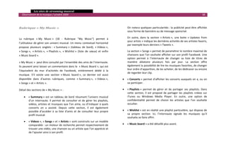   Les sites de streaming musical 
  Observatoire de la musique / octobre 2009                                                                                                                        38 

                                                                                             

Rubrique « My Music »                                                                       On notera quelques particularités : la publicité peut être affichée 
                                                                                            sous forme de bannière ou de message sponsrisé. 

La  rubrique  « My  Music »  (18  ‐  Rubrique  "My  Music")  permet  à                      En  outre,  dans  la  section  « Artists »,  une  boite  « Updates  from 
                                                                                            your artists » indique les dernières activités de ses artistes favoris, 
l’utilisateur de gérer son univers musical. Un menu contextuel horizontal 
                                                                                            par exemple leurs derniers « Tweets ».  
propose  plusieurs  onglets :  « Summary »  (tableau  de  bord),  « Videos », 
« Songs »,  « Artists »,  « Playlists »,  « Wishlist »  (liste  de  vœux)  et  enfin        La section « Songs » permet de paramétrer le nombre maximal de 
« Music board ».                                                                            chansons que l’on souhaite afficher sur son profil Facebook. Une 
                                                                                            option  permet  à  l’internaute  de  changer  sa  liste  de  titres  de 
« My Music »  peut être consulté par l’ensemble des amis de l’internaute.                   manière  aléatoire  plusieurs  fois  par  jour.  La  section  offre 
Ils peuvent ainsi laisser un commentaire dans le  « Music Board », qui est                  également la possibilité de lire les musiques favorites, de changer 
                                                                                            leur ordre d’apparition, de les acheter, de les dédicacer ou encore 
l’équivalent  du  mur  d’activités  de  Facebook,  entièrement  dédié  à  la 
                                                                                            de regarder leur clip. 
musique.  S’il  existe  une  section  « Music  board »,  ce  dernier  est  aussi 
disponible  dans  d’autres  rubriques,  comme  « Summary »,  « Videos »,                •   « Concerts »  permet d’afficher  les concerts auxquels on a, ou on 
« Songs » et « Artists ».                                                                   va participer. 

Détail des sections de « My Music » :                                                   •   « Playlists »  permet  de  gérer  et  de  partager  ses  playlists.  Dans 
                                                                                            cette  section,  il  est  proposé  de  partager  les  playlists  créées  sur 
    •   « Summary »  est  un  tableau  de  bord  résumant  l’univers  musical               iTunes  ou  Windows  Media  Player.  En  outre,  une  option  de 
        d’un  internaute.  Il  permet  de  consulter  et  de  gérer  les  playlists,        confidentialité  permet  de  choisir  les  artistes  que  l’on  souhaite 
        vidéos, artistes et musiques que l’on aime, ou d’indiquer à quels                   occulter. 
        concerts  on  a  assisté.  Depuis  cette  section,  il  est  également 
        possible  d’accéder  à  sa  liste  d’amis  et  de  consulter  leur  propre      •   « Wishlist » est en réalité une playlist particulière, qui dispose de 
        profil musical.                                                                     sa  propre  section.  Ici,  l’internaute  signale  les  musiques  qu’il 
                                                                                            souhaite se faire offrir. 
    •   « Videos », « Songs » et « Artists » sont construits sur un modèle 
        comparable : un moteur de recherche permet respectivement de                    •   « Music board » a été détaillé plus avant.
        trouver une vidéo, une chanson ou un artiste que l’on apprécie et 
        de l’ajouter ainsi à son profil.  

                                                                                                                                                                          

 
 