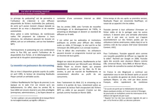    Les sites de streaming musical 
  Observatoire de la musique / octobre 2009                                                                                                                                                       4 

Le  principe  du  podcasting5  est  de  permettre  à             contenter  d’une  connexion  Internet  au  débit                  Entre‐temps  et  dix  ans  après  sa  première  version, 
l’utilisateur  de  s’abonner  à  une  diffusion                  sporadique.                                                       RealAudio  Player  est  renommée  RealPlayer,  en 
séquentielle  de  fichiers  multimédia  (les  podcasts),                                                                           raison de sa capacité à lire les vidéos.  
de  sorte  qu’il  puisse  recevoir  chaque  épisode  au          Dès  les  années  2000,  avec  l’arrivée  de  nouvelles            
moment  de  sa  mise  à  disposition  et  de  manière            technologies  et  le  développement  de  l’ADSL,  le              Youtube  permet  à  tout  utilisateur  d’envoyer  un 
automatisée.                                                     streaming  se  développe  et  devient  un  standard  de           fichier  vidéo  et  de  le  partager  avec  les  autres 
Ainsi,  grâce  à  cette  technique,  de  nombreuses              diffusion sur le web.                                             visiteurs.  Il  devient  alors  une  véritable  alternative 
radios  FM  proposent  de  s’abonner  à  leurs                                                                                     au  pair  à  pair  avec  un  succès  qui  s’appuie 
émissions,  les  utilisateurs  pouvant  les  écouter  en                                                                           essentiellement  sur  des  fichiers  postés  par  les 
                                                                 Il  est  utilisé  par  les  webradios  et  institutions 
différé, soit sur un ordinateur, soit sur leur baladeur                                                                            utilisateurs (séries américaines, vidéo clips) et sur le 
                                                                 publiques  ou  privées  pour  diffuser  des  médias 
MP3.                                                                                                                               contenu  créé  de  leur  propre  chef  (User  Generated 
                                                                 audio  ou  vidéo.  Á  l’étranger,  le  site  Last.fm  se  fait 
                                                                 remarquer dès 2002 grâce à un concept novateur.                   Content, UGC).  
Techniquement, le podcasting est une combinaison                 C’est  le  début  des  smartradios :  les  utilisateurs            
entre  le  flux  RSS,  qui  avertit  l’utilisateur  de  la       peuvent  écouter  un  programme  musical  qui  varie              Pour  l’utilisateur,  Youtube  apparaît  alors  comme 
disponibilité  d’un  fichier,  et  le  téléchargement,  qui      en fonction de leurs goûts.                                       une  nouvelle  possibilité  de  diffuser  ou  regarder  de 
permet de le récupérer automatiquement. 
                                                                                                                                   la  vidéo6.  Racheté  par  Google  en  2006,  Youtube 
                                                                                                                                   signe  des  accords  avec  plusieurs  Majors  comme 
                                                                 Malgré son statut de pionnier, RealNetworks se fait 
                                                                 rapidement  distancer  par  Microsoft  avec  Windows              CBS,  Universal  Music,  Sony  BMG  et  Warner  Music, 
La montée en puissance du streaming                              Media  Player  ou  encore  Apple,  qui  propose                   pour éviter de connaître les avatars de Napster7.  
                                                                 Quicktime  en  standard  sur  les  Mac.  Au  fil  des              
Dès sa mise à disposition gratuite auprès du public              années,  la  part  de  marché  de  RealNetworks  va               En  France  le  site  Blogmusik  a  continué  son 
en  avril  1995,  le  lecteur  de  streaming  RealAudio          constamment  décroître  au  profit  de  ses                       exploitation sous le nom de Deezer après un accord 
Player connaît un véritable succès.                              concurrents.                                                      avec  les  sociétés  de  gestion  de  droits  d’auteurs  et 
                                                                                                                                   quelques  Majors.  Le  site,  créé  par  deux  jeunes 
L’éditeur RealNetworks fait figure de pionnier à une             Avec  l’avènement  du  Web  2.0,  le  streaming  va  se           Français,  attire  rapidement  de  nombreux 
époque  où  le  web  n’en  est  encore  qu’à  ses                mettre  à  la  portée  de  tous,  notamment  grâce  au 
                                                                                                                                                                                               
balbutiements.  En  effet,  dans  les  années  90,  le           lancement de lecteur flash encapsulant des fichiers               6
                                                                                                                                      Ce succès est porté par la médiatisation de procès : 
haut‐débit est encore réservé à une cible privilégiée            MP3  ou  vidéo  et  qui  peuvent  s’insérer  sur  des             depuis quelques années, en France comme à l’étranger, 
(entreprises, administrations…), les foyers devant se            portails comme Youtube en février 2005.                           les poursuites se multiplient contre les internautes et les 
                                                                                                                                   éditeurs de logiciels de pair à pair. 
5                                                                                                                                  7
  Le mot « podcast » est une contraction de la marque iPod et                                                                          Napster  fut  l’un  des  tous  premiers  logiciels  de  pair  à 
du mot anglais broadcast, qui signifie « diffusion ».                                                                              pair  et fut fermé en 2001 sur décision judiciaire.
 