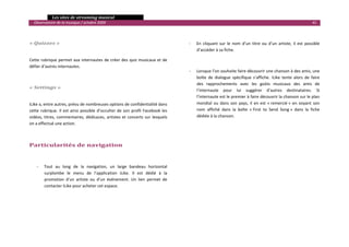   Les sites de streaming musical 
  Observatoire de la musique / octobre 2009                                                                                                                                    41 

                                                                                           

« Quizzes »                                                                                       ‐   En  cliquant  sur  le  nom  d’un  titre  ou  d’un  artiste,  il  est  possible 
                                                                                                      d’accéder à sa fiche.  

Cette rubrique permet aux internautes de créer des quiz musicaux et de                                 
défier d’autres internautes. 
                                                                                                  ‐   Lorsque l’on souhaite faire découvrir une chanson à des amis, une 
                                                                                                      boîte  de  dialogue  spécifique  s’affiche.  iLike  tente  alors  de  faire 
                                                                                                      des  rapprochements  avec  les  goûts  musicaux  des  amis  de 
« Settings » 
                                                                                                      l’internaute  pour  lui  suggérer  d’autres  destinataires.  Si 
 
                                                                                                      l’internaute est le premier à faire découvrir la chanson sur le plan 
iLike a, entre autres, prévu de nombreuses options de confidentialité dans                            mondial  ou  dans  son  pays,  il  en  est  « remercié »  en  voyant  son 
cette  rubrique.  Il  est  ainsi  possible  d’occulter  de  son  profil  Facebook  les                nom  affiché  dans  la  boîte  « First  to  Send  Song »  dans  la  fiche 
vidéos,  titres,  commentaires,  dédicaces,  artistes  et  concerts  sur  lesquels                    dédiée à la chanson. 
on a effectué une action. 
                                                                                                       
 
                                                                                                       
Particularités de navigation                                                                           
                                                                                           
     ‐   Tout  au  long  de  la  navigation,  un  large  bandeau  horizontal                   
         surplombe  le  menu  de  l’application  iLike.  Il  est  dédié  à  la                 
         promotion  d’un  artiste  ou  d’un  événement.  Un  lien  permet  de                  
         contacter iLike pour acheter cet espace.                                              
                                                                                               
                                                                                               
                                                                                               
 
                                                                                                                                                                                      

 
 