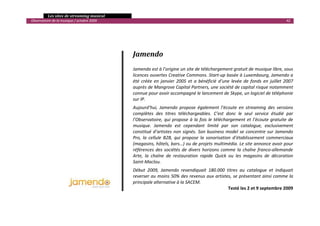   Les sites de streaming musical 
  Observatoire de la musique / octobre 2009                                                                                               42 

                                                                         
     
                                                    

                                                   Jamendo 
                                                    
                                                   Jamendo est à l’origine un site de téléchargement gratuit de musique libre, sous 
                                                   licences ouvertes Creative Commons. Start‐up basée à Luxembourg, Jamendo a 
                                                   été  créée  en  janvier  2005  et  a  bénéficié  d’une  levée  de  fonds  en  juillet  2007 
                                                   auprès de Mangrove Capital Partners, une société de capital risque notamment 
                                                   connue pour avoir accompagné le lancement de Skype, un logiciel de téléphonie 
                                                   sur IP. 
                                                   Aujourd’hui,  Jamendo  propose  également  l’écoute  en  streaming  des  versions 
                                                   complètes  des  titres  téléchargeables.  C’est  donc  le  seul  service  étudié  par 
                                                   l’Observatoire,  qui  propose  à  la  fois  le  téléchargement  et  l’écoute  gratuite  de 
                                                   musique.  Jamendo  est  cependant  limité  par  son  catalogue,  exclusivement 
                                                   constitué  d’artistes  non  signés.  Son  business  model  se  concentre  sur  Jamendo 
                                                   Pro,  la  cellule  B2B,  qui  propose  la  sonorisation  d’établissement  commerciaux 
                                                   (magasins, hôtels, bars…) ou de projets multimédia. Le site annonce avoir pour 
                                                   références  des  sociétés  de  divers  horizons  comme  la  chaîne  franco‐allemande 
                                                   Arte,  la  chaîne  de  restauration  rapide  Quick  ou  les  magasins  de  décoration 
                                                   Saint‐Maclou. 
                                                   Début  2009,  Jamendo  revendiquait  180.000  titres  au  catalogue  et  indiquait 
                                                   reverser au moins 50% des revenus aux artistes, se présentant ainsi comme la 
                                                   principale alternative à la SACEM. 
                                                                                                  Testé les 2 et 9 septembre 2009
                                                                                                                                                 

 
 