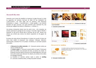   Les sites de streaming musical 
  Observatoire de la musique / octobre 2009                                                                                                                44 

                                                                                                                                                                    
                                                                                                                                                                    
                                                                                                                                                                    
Accueil du site                                                                                                                                                     
 
                                                                                                                                                                    
Jamendo a pris le parti de simplifier au maximum sa page d’accueil. Le style                                                                                        
se  rapproche  de  certaines  start‐ups  du  Web  2.0  qui  multiplient  les                                                                                        
« Call‐to‐action ».  Sur  cette  page,  peu  de  contenus,  mais  beaucoup                                                                                          
d’incitations  à  cliquer :  « Inscrivez‐vous »,  « Visite  guidée »,  une  énorme                                                                                  
bannière  de  type  carrousel,  une  autre  bannière  pour  Jamendo  Pro,  des                                                                                      
entrées par catégorie de visiteurs (« Membres », « Artistes ») …                                   2 ‐ Caroussel, premier volet
                                                                                                                                                                    
Une  phrase  introductive  donne  tout  de  suite  le  ton :  « Sur  Jamendo,  les                                                                                  
artistes  autorisent  le  partage  de  leur  musique.  C’est  libre,  légal  et  illimité.»                                                                         
Jamendo  ne  met  qu’en  second  plan  le  principe  réel  du  site :  donner  une                                                                                  
chance  aux  artistes  peu  connus  de  devenir  populaires  et  de  gagner  de                                                                                     
l’argent.                                                                                                                                                           
                                                                                                                                                                    
Au dessus de cette phrase d’introduction, le moteur est accolé à la barre de                                                                                        
menu  bien  visible  et  proposant  cinq  rubriques :  Musique,  Sélection,                                                                                         
Communauté,  Jamendo  Pro  et  A  propos.  En‐dessous,  le  carrousel  propose                                                                                      
trois volets :                                                                                                                      3 ‐ Caroussel, second volet 
                                                                                                
     ‐ « Découvrez les radios Jamendo »  (2 ‐ Caroussel, premier volet), qui                    
         sont au nombre de sept.                                                                
     ‐ Un lecteur audio (3 ‐ Caroussel, second volet) sur lequel  l’internaute                  
         peut  faire  défiler  une  quinzaine  de  titres.  Le  lecteur  est  simple,  ne       
         proposant que des options de lecture et de téléchargement, ainsi que                   
         trois call‐to‐action pour découvrir les albums, les artistes et les radios 
         du catalogue Jamendo. 
     ‐ La  troisième  et  dernière  section  invite  à  visiter  le  JamBlog   
         (4 ‐ Caroussel, troisième volet), un blog d’actualité musicale.                           4 ‐ Caroussel, troisième volet
 
                                                                                                                                                                        

 
 