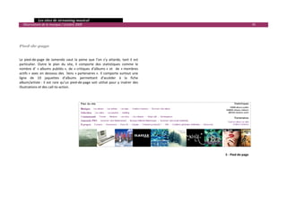   Les sites de streaming musical 
  Observatoire de la musique / octobre 2009                                                                               45 

                                                                                              
                                                                                              
                                                                                              
Pied­de­page                                                                                  
                                                                                              
                                                                                              
Le  pied‐de‐page  de  Jamendo  vaut  la  peine  que  l’on  s’y  attarde,  tant  il  est       
particulier.  Outre  le  plan  du  site,  il  comporte  des  statistiques  comme  le          
nombre  d’  « albums  publiés »,  de  « critiques  d’albums »  et    de  « membres            
actifs »  avec  en  dessous  des    liens  « partenaires ».  Il  comporte  surtout  une       
ligne  de  10  jaquettes  d’albums  permettant  d’accéder  à  la  fiche                       
album/artiste :  il  est  rare  qu’un  pied‐de‐page  soit  utilisé  pour  y  insérer  des     
illustrations et des call‐to‐action.                                                          
                                                                                              
                                                                                              
                                                                                                                            
                                                                                                                            
                                                                                                                            
                                                                                                                            
                                                                                                                            
                                                                                                                            
                                                                                                                            
                                                                                                                            
                                                                                                                            
                                                                                                                            
                                                                                                                            
                                                                                              
                                                                                                       5 ‐ Pied‐de‐page
                                                                                              
                                                                                              
                                                                                              
                                                                                              
                                                                                              
                                                                                                                                 

 
 
