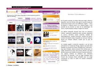   Les sites de streaming musical 
  Observatoire de la musique / octobre 2009                                                                                      47 

                                                                         
                                                                         
                                                                                       Section « Les albums » 
                                                                         
                      Catégories 
                                                                         
                                                                        Sur la partie centrale, le visiteur découvre vingt « albums» 
     Albums                                                             (jaquette, nom de l’artiste, titre, genre musical et pays de 
                                                                        provenance)  classés  selon  trois  différents  onglets  :  « Tous 
                                                                        les albums », « albums courts » ou « albums longs ». Il est 
                                                                        possible  de  les  écouter  ou  bien  de  les  télécharger.  En 
                                                                        outre, un petit drapeau indique l’origine de l’artiste. 
                                                                         
                                                                        Les  albums  présentés  peuvent  être  triés  sur  plusieurs 
                                                                        critères :  popularité,  popularité  cette  semaine,  popularité 
                                                                        ce  mois‐ci,  dernières  sorties  Jamendo,  nombre  de 
                                                                        téléchargements,  nombre  d’écoutes,  nombre  de  favoris, 
                                                                        nombre  de  playlists  (dans  lesquelles  se  retrouve  l’album), 
                                                                        besoin  de  critiques  (albums  n’ayant  pas  ou  peu  de  
                                                                        critiques). 
                                                                         
                                                                        Un  module  appelé  « recherche  avancée »,  qui  est  plus 
                                                                        précisément un module de filtrage, déploie une boîte dans 
                                                                        laquelle  se  trouvent  les  filtres  utilisables  par  l’internaute : 
                                                                        tag,  pays  d’origine,  albums  pouvant  être  utilisés  pour  un 
                                                                        usage  commercial  ou  pour  des  travaux  dérivés.  Ces  deux 
                                                                        derniers points sont relatifs à la licence Creative Commons.  
                                                                        Ces  options  mettent  en  évidence  une  utilisation 
                                                                        particulière  de  Jamendo :  c’est  un  large  catalogue  pour 
                                                                        trouver  des  musiques  libres  utilisables  pour  un  usage 
                                                                        commercial  ou  dans  le  cadre  de  travaux  artistiques, 
                                                                        multimédia… 
                                                   Colonne de droite     
 
                                                                                                                                              
6 ‐ Musique ‐ Les albums
 
 