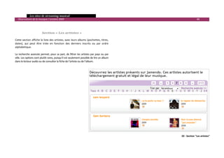   Les sites de streaming musical 
  Observatoire de la musique / octobre 2009                                                                    48 

 
 
                         Section « Les artistes » 
 
Cette section affiche la liste des artistes, avec leurs albums (pochettes, titres, 
dates),  qui  peut  être  triée  en  fonction  des  derniers  inscrits  ou  par  ordre 
alphabétique. 
 
La recherche avancée permet, pour sa part, de filtrer les artistes par pays ou par 
ville. Les options sont plutôt rares, puisqu’il est seulement possible de lire un album 
dans le lecteur audio ou de consulter la fiche de l’artiste ou de l’album. 
 
 




                                                                                                 20 ‐ Section "Les artistes" 


                                                                                                                            

 
 