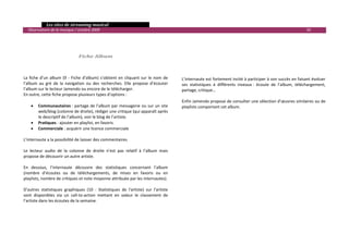   Les sites de streaming musical 
  Observatoire de la musique / octobre 2009                                                                                                                         50 

                                                                                              
                                                                                              
                                                                                              
                                  Fiche Album                                                 
                                                                                              
                                                                                              
                                                                                              
La  fiche  d’un  album  (9  ‐  Fiche  d'album)  s’obtient  en  cliquant  sur  le  nom  de    L’internaute est fortement incité à participer à son succès en faisant évoluer 
l’album  au  gré  de  la  navigation  ou  des  recherches.  Elle  propose  d’écouter         ses  statistiques  à  différents  niveaux :  écoute  de  l’album,  téléchargement, 
l’album sur le lecteur Jamendo ou encore de le télécharger.                                  partage, critique… 
En outre, cette fiche propose plusieurs types d’options :                                     
                                                                                             Enfin Jamendo propose de consulter une sélection d’œuvres similaires ou de 
     • Communautaires : partage de l’album par messagerie ou sur un site                     playlists comportant cet album. 
          web/blog (colonne de droite), rédiger une critique (qui apparaît après              
          le descriptif de l’album), voir le blog de l’artiste.                               
     • Pratiques : ajouter en playlist, en favoris                                            
     • Commerciale : acquérir une licence commerciale                                         
                                                                                              
L’internaute a la possibilité de laisser des commentaires.                                    
                                                                                              
Le  lecteur  audio  de  la  colonne  de  droite  n’est  pas  relatif  à  l’album  mais        
propose de découvrir un autre artiste.                                                        
                                                                                              
En  dessous,  l’internaute  découvre  des  statistiques  concernant  l’album                  
(nombre  d’écoutes  ou  de  téléchargements,  de  mises  en  favoris  ou  en                  
playlists, nombre de critiques et note moyenne attribuée par les internautes).                
                                                                                              
D’autres  statistiques  graphiques  (10  ‐  Statistiques  de  l'artiste)  sur  l’artiste      
sont  disponibles  via  un  call‐to‐action  mettant  en  valeur  le  classement  de           
l’artiste dans les écoutes de la semaine.                                                     
                                                                                              
                                                                                              
                                                                                              
                                                                                                                                                                                

 
 