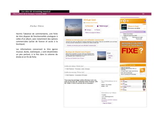   Les sites de streaming musical 
  Observatoire de la musique / octobre 2009                              54 

                                           
                                           
                                           
                       Fiche Titre 
                                            
                                            
      Hormis  l’absence  de  commentaires,  une  fiche 
      de  titre  dispose  de  fonctionnalités  analogues  à 
      celles d’un album, avec notamment des options 
      commerciales  (achat  de  licence  et  accès  à  la 
      boutique).  
       
      Les  informations  concernant  le  titre  (genre 
      musical, durée, statistiques…) sont disséminées 
      un  peu  partout,  à  la  fois  dans  la  colonne  de 
      droite et en fin de fiche. 
 




                                                                                

 
 