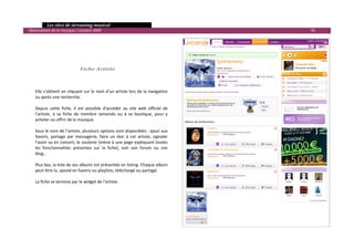   Les sites de streaming musical 
  Observatoire de la musique / octobre 2009                                                             55 

                                                                                               
                                                                                               
                                                                                               
                                                                                               
                                                                                               
                                 Fiche Artiste                                                 
                                                                                               
                                                                                               
                                                                                               
      Elle s’obtient en cliquant sur le nom d’un artiste lors de la navigation                 
      ou après une recherche.                                                                  
                                                                                               
      Depuis  cette  fiche,  il  est  possible  d’accéder  au  site  web  officiel  de         
      l’artiste,  à  sa  fiche  de  membre  Jamendo  ou  à  sa  boutique,  pour  y             
      acheter ou offrir de la musique.                                                         
                                                                                               
      Sous le nom de l’artiste, plusieurs options sont disponibles : ajout aux                 
      favoris,  partage  par  messagerie,  faire  un  don  à  cet  artiste,  signaler      
      l’avoir vu en concert, le soutenir (mène à une page expliquant toutes                
      les  fonctionnalités  présentes  sur  la  fiche),  voir  son  forum  ou  son         
      blog…                                                                                
                                                                                           
      Plus bas, la liste de ses albums est présentée en listing. Chaque album              
      peut être lu, ajouté en favoris ou playlists, téléchargé ou partagé.                 
                                                                                           
      La fiche se termine par le widget de l’artiste.                                      
                                                                                           
                                                                                           
                                                                                           
                                                                                           
                                                                                           
                                                                                           
                                                                                           
                                                                                                               

 
 