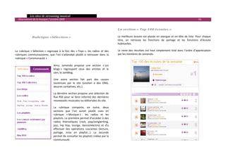   Les sites de streaming musical 
  Observatoire de la musique / octobre 2009                                                                                                                           56 

                                                                                             
                                                                                            La section « Top 100 écoutes » 
                                                                                             
               Rubrique «Sélection »                                                        La  meilleure  écoute  est  placée  en  exergue  et  en‐tête  de  liste.  Pour  chaque 
                                                                                            titre,  on  retrouve  les  fonctions  de  partage  et  les  fonctions  d’écoute 
                                                                                            habituelles. 
 
La  rubrique  « Sélection »  regroupe  à  la  fois  des  « Tops »,  les  radios  et  des    Le  reste  des  résultats  est  tout  simplement  listé  dans  l’ordre  d’appréciation 
rubriques  communautaires,  que  l’on  s’attendait  plutôt  à  retrouver  dans  la          par les membres de Jamendo. 
rubrique « Communauté ». 
                                                                                             
                                  Ainsi,  Jamendo  propose  une  section  « Les 
                                  blogs »  regroupant  ceux  des  artistes  et  le           
                                  sien, le JamBlog. 
                                                                                             
                                    Une  autre  section  fait  part  des  causes 
                                                                                             
                                    soutenues  par  le  site  (soutien  à  des  ONG, 
                                    œuvres caritatives, etc.).                               
                                    La dernière section propose une sélection de             
                                    flux  RSS  pour  se  tenir  informé  des  dernières 
                                    nouveautés musicales ou éditoriales du site.             
                                    La  rubrique  comporte,  en  outre,  deux                
                                    sections  que  l’on  aurait  plutôt  vues  en 
                                    rubrique  « Musique » :  les  radios  et  les            
                                    playlists. La première permet d’accéder à des 
                                    radios  thématiques  (rock,  pop/songwriting,            
                                    jazz,  hip  hop,  lounge,  dance/electro)  et  d’y 
                                    effectuer  des  opérations  courantes  (lecture,         
                                    partage,  mise  en  playlist…).  La  seconde 
                                    permet de consulter les playlists créées par la 
                                    communauté.  

                                                                                                                                                                                   

 
 