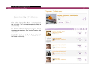   Les sites de streaming musical 
  Observatoire de la musique / octobre 2009                                          57 

 
 
           
           
                La section « Top 100 collectors » 
           

           
          Cette  section  regroupe  des  albums  « bonus »  proposés 
          par  les  artistes  (c’est‐à‐dire  spécialement  conçus  pour  la 
          communauté).  
           
          Ces  derniers  sont  incités  à  proposer  ce  genre  d’œuvre 
          pour  gagner  en  popularité  et  se  voir  mis  en  avant  dans 
          cette section.  
           
          Les collectors ne sont pas des albums physiques mais bien 
          des œuvres à télécharger. 
 
 




                                                                                            

 
 