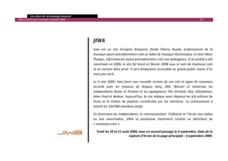   Les sites de streaming musical 
  Observatoire de la musique / octobre 2009                                                                                             59 


                                                    
                                                    
                                                   JIWA 
 
                                                   Jiwa  est  un  site  d’origine  française,  fondé  Thierry  Rueda,  professionnel  de  la 
                                                   musique ayant précédemment créé un label de musique électronique, et Jean‐Marc 
                                                   Plueger, informaticien ayant précédemment créé une webagency. Si la société a été 
                                                   constituée en 2006, le site fut lancé en février 2008 sous le nom de Jivamusic.com 
                                                   et  en  version  bêta  privé.  Il  sera  finalement  accessible  au  grand  public  moins  d’un 
                                                   mois plus tard.  

                                                   Le  6  mai  2009,  Jiwa  lance  une  nouvelle  version  de  son  site  et  signe  de  nouveaux 
                                                   accords  avec  les  maisons  de  disques  Sony,  EMI,  Warner  et  Universal,  les 
                                                   indépendants  Naïve  et  Pschent  et  les  agrégateurs  The  Orchard,  Idol,  Zebralution, 
                                                   Alien Prod et Believe. Aujourd’hui, le site indique avoir dépassé les 4,8 millions de 
                                                   titres  et  le  million  de  playlists  constituées  par  les  membres.  La  communauté  a 
                                                   atteint les 350 000 membres actifs. 

                                                   En favorisant les indépendants, le communautaire, l’éditorial et l’accès aux radios 
                                                   ou  aux  smartradios,  JIWA  se  positionne  clairement  comme  un  dénicheur  de 
                                                   « nouveaux sons ». 

                                                     Testé les 10 et 11 août 2009, avec un second passage le 3 septembre. Date de la 
                                                                            capture d’écran de la page principale : 3 septembre 2009.


                                                                                                                                                   

 
 