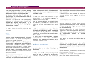    Les sites de streaming musical 
  Observatoire de la musique / octobre 2009                                                                                                                                          6 

Chez Jiwa, cette appréciation s’octroie et se fait de          Jiwa en propose surtout dans sa rubrique actualités,            radio personnalisée concernant un artiste selon ses 
manière  plus  limitée :  l’utilisateur  a  seulement  la      entreprenant  des  modules  de  plateformes  comme              goûts musicaux. 
possibilité de mettre le titre en coup de cœur.                Youtube ou Vimeo…                                               Si  Deezer  ne  met  pas  vraiment  en  valeur  les 
Le  lecteur  audio  du  site,  s’il  est  riche  en                                                                            nouveaux  artistes,  Songza  suggère  des  artistes 
fonctionnalités,  ne  comporte  finalement  que  peu           Sur  iLike,  les  vidéos  sont  disséminées  un  peu            similaires. 
d’options de lecture.                                          partout  même  s’il  est  possible  de  regrouper  ses           
C’est aussi le cas de Last.fm, iLike, Songza qui sont          préférées dans un espace dédié.                                 Jiwa les intègre au lecteur audio. 
avant tout des smartradios et sont plus axés sur le            iLike,  sur  Facebook,  propose  de  faire  directement          
partage  de  la  musique.  Songza  quant  à  lui  est          des recherches sur Youtube, tout en proposant des               Jamendo  propose  une  rubrique  dédiée.  Celle‐ci 
tributaire de la technologie des sites qu’il agrège, à         vidéos  sur  les  fiches  dédiées  aux  artistes  ou  aux       prend en compte la particularité du site : promotion 
savoir Youtube et imeem.                                       titres.                                                         d’artistes  non  signés  ou  n’ayant  pas  encore  atteint 
                                                                                                                               une certaine popularité.  
Le  lecteur  audio  de  Jamendo  propose  le  strict           Last.fm  est  le  site  qui  consacre  le  plus  d’attention    Jamendo  propose  même  de  trouver  des  artistes 
minimum.                                                       aux vidéos avec une rubrique dédiée, visible dès le             approchant le genre musical d’artistes plus connus. 
                                                               menu  principal  du  site,  offrant  ainsi  la  possibilité     Malheureusement,  cette  rubrique  ne  fonctionnait 
                                                               d’accéder  à  une  sélection  de  vidéos  propre  à             pas      correctement        pendant        la   période 
Vidéo 
                                                               chaque artiste.                                                 d’observation.  
 
                                                               En  outre,  alors  que  ses  concurrents  s’appuient             
Les  huit  sites  et  logiciels  observés  ne  prétendent      essentiellement  sur  des  vidéos  déportalisées 
pas se substituer à des sites de streaming vidéo. La                                                                           Seuls  Spotify  et  Wormee  ne  proposent  pas  de 
                                                               (provenant  pour  la  plupart  de  Youtube),  Last.fm           smartradio.  
vidéo n’y est donc qu’accessoire.                              héberge lui‐même les fichiers. 
Relativement  bien  présente  sur  Songza,  par  son                                                                            
                                                                
concept même d’agrégateur de contenus provenant                                                                                Certains  sites  proposent  aussi  des  radios 
notamment de la plateforme Youtube9, la vidéo est              Radios et smartradios                                           thématiques : l’utilisateur peut ainsi sélectionner la 
soit absente de Jamendo, Spotify et Deezer ou bien                                                                             radio  qui  correspond  le  mieux  à  son  genre  musical 
dispensée de manière éparse sur les autres sites.                                                                              de prédilection.  
                                                               Les  smartradios  et  les  radios  thématiques  se 
Wormee  dispose  d’une  rubrique,  Wormee  TV,  peu            développent.                                                     
fournie, se complétant essentiellement d’interviews                                                                            Deezer  en  propose  une  trentaine,  Jiwa  beaucoup 
au gré de l’actualité.                                                                                                         plus ; Jamendo en offre moins.  
                                                               La notion de smartradio qui fait partie intégrante de 
                                                               Last.fm  ou  iLike,  est  proposée  en  permanence  à           Spotify propose l’écoute  de playlist prédéfinies par 
                                                                                                                               genre et par époque sous forme de flux. 
9
  Cependant,  beaucoup  de  titres  ne  sont  joués  qu’en     l’utilisateur.  L’utilisateur  peut  ainsi  écouter  une 
mode audio avec pour seul visuel la pochette du disque.                                                                         
 