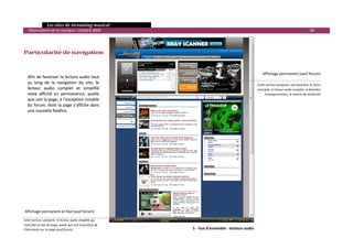   Les sites de streaming musical 
  Observatoire de la musique / octobre 2009                                                                                                    66 

            
            
Particularité de navigation 

 
 
                                                                                                          Affichage permanent (sauf forum)
    Afin de favoriser la lecture audio tout 
    au  long  de  la  navigation  du  site,  le                                                        Cette section comporte  une bannière, le menu 
    lecteur  audio  complet  et  simplifié                                                             principal, le lecteur audio complet, la bannière 
    reste  affiché  en  permanence,  quelle                                                                 d’autopromotion, le moteur de recherche
    que soit la page, à l’exception notable 
    du forum, dont la page s’affiche dans 
    une nouvelle fenêtre. 
 
 
 
 
 




Affichage permanent et fixe (sauf forum)   

Cette section comporte  le lecteur audio simplifié qui 
reste fixé en bas de page, quelle que soit la position de 
l’internaute sur la page (sauf forum)                            5 ‐ Vue d'ensemble ‐    
                                                                                      lecteurs audio                                                        

 
 