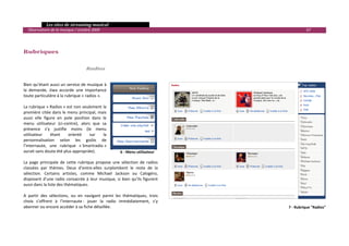   Les sites de streaming musical 
  Observatoire de la musique / octobre 2009                                                          67 

 
 
Rubriques 
 
 
                                      Radios 
 

Bien qu’étant aussi un service de musique à 
la  demande,  Jiwa  accorde  une  importance 
toute particulière à la rubrique « radios ».  
 
La rubrique « Radios » est non seulement la 
première citée dans le menu principal, mais 
aussi  elle  figure  en  pole  position  dans  le 
menu  utilisateur  (ci‐contre),  alors  que  sa 
présence  s’y  justifie  moins  (le  menu 
utilisateur      étant     orienté     sur     la 
personnalisation  selon  les  goûts  de 
l’internaute,  une  rubrique  « Smartradio » 
aurait sans doute été plus appropriée).                  6 ‐ Menu utilisateur
 
La  page  principale  de  cette  rubrique  propose  une  sélection  de  radios 
classées  par  thèmes.  Deux  d’entre‐elles  surplombent  le  reste  de  la 
sélection.  Certains  artistes,  comme  Michael  Jackson  ou  Calogéro, 
disposent  d’une  radio  consacrée  à  leur  musique,  si  bien  qu’ils  figurent 
aussi dans la liste des thématiques. 
 
A  partir  des  sélections,  ou  en  navigant  parmi  les  thématiques,  trois 
choix  s’offrent  à  l’internaute :  jouer  la  radio  immédiatement,  s’y 
abonner ou encore accéder à sa fiche détaillée.                                            7 ‐ Rubrique "Radios" 



                                                                                                                 

 
 