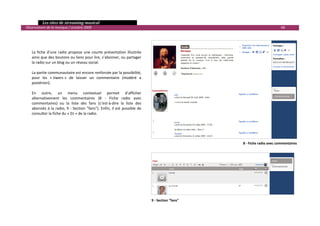   Les sites de streaming musical 
  Observatoire de la musique / octobre 2009                                                                                                68 

 
 
 
      La  fiche  d’une  radio  propose  une  courte  présentation  illustrée 
      ainsi que des boutons ou liens pour lire, s’abonner, ou partager 
      la radio sur un blog ou un réseau social.  
       
      La partie communautaire est encore renforcée par la possibilité, 
      pour  les  « Jiwers »  de  laisser  un  commentaire  (modéré  a 
      postériori).  
       
      En  outre,  un  menu  contextuel  permet  d’afficher 
      alternativement  les  commentaires  (8  ‐  Fiche  radio  avec 
      commentaires)  ou  la  liste  des  fans  (c’est‐à‐dire  la  liste  des 
      abonnés  à  la  radio,  9  ‐  Section  "fans").  Enfin,  il  est  possible  de 
      consulter la fiche du « DJ » de la radio.  
 




                                                                                                                    8 ‐ Fiche radio avec commentaires




                                                                                        9 ‐ Section "fans" 
                                                                                                                                                         

 
 